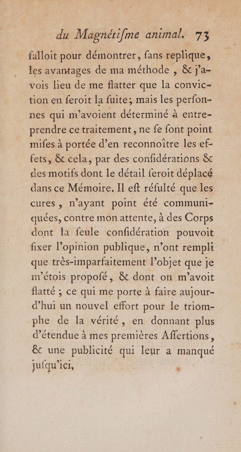 falloit pour démontrer, fans replique, les avantages de ma méthode , &amp; j’a- vois lieu de me flatter que la convic- tion en feroit la fuite; mais les perfon- nes qui m'avoient déterminé à entre- prendre ce traitement, ne fe font point mifes à portée d’en reconnoître les ef- fets, &amp; cela, par des confidérations &amp; des motifs dont le détail feroit déplacé dans ce Mémoire. Il eft réfulté que les cures , n'ayant point été communi- quées, contre mon attente, à des Corps dont la feule confidération pouvoit fixer l'opinion publique, n’ont rempli que très-imparfaitement l’objet que je nétois propofé, &amp; dont on m’avoit flatté ; ce qui me porte à faire aujour- d’hui un nouvel effort pour le triom- phe de la vérité, en donnant plus d’étendue à mes premières Affertions, &amp; une publicité qui leur a manqué jufqu’ici,