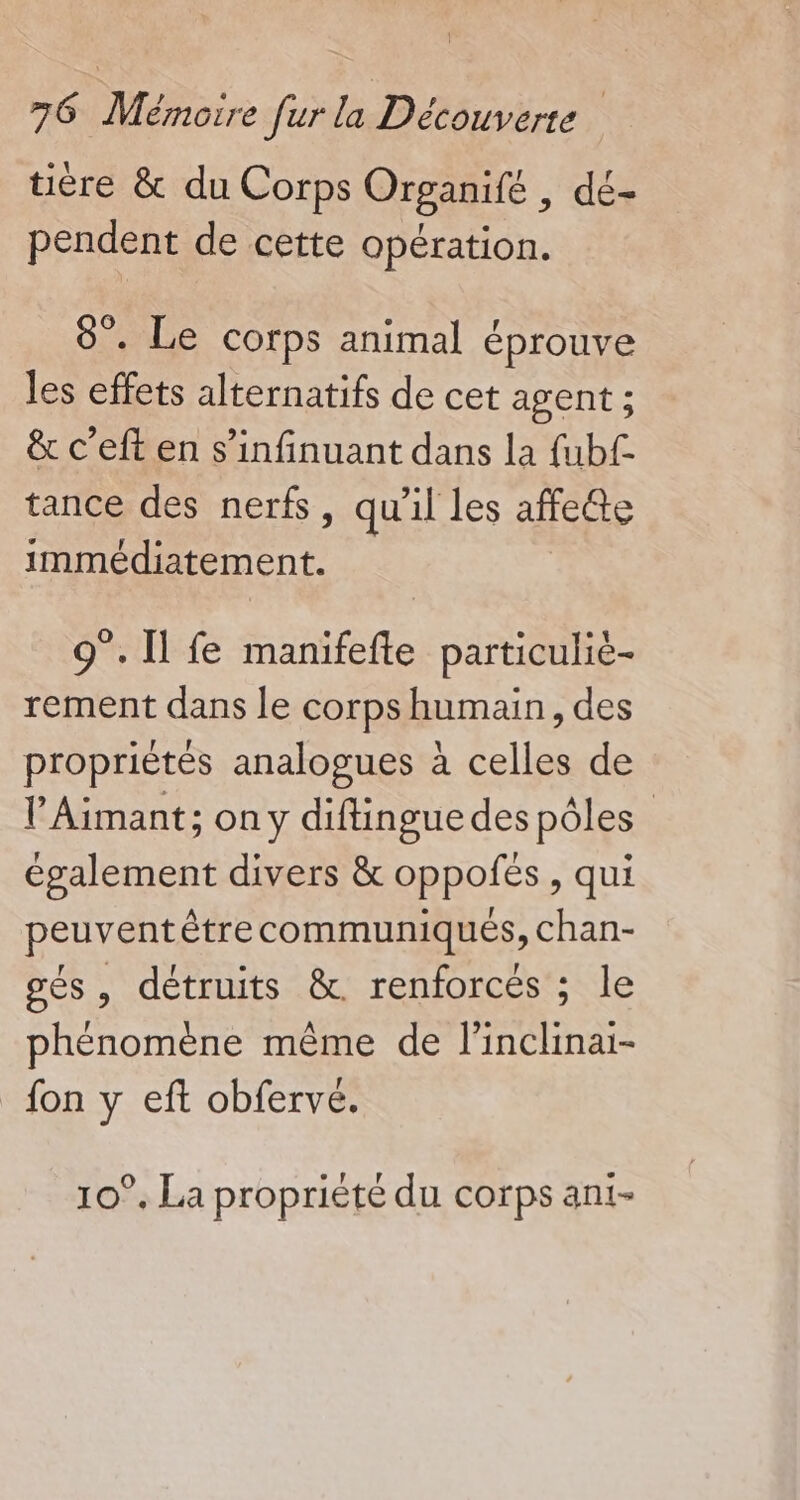 tière &amp; du Corps Organifé, dé- pendent de cette opération. 9. Le corps animal éprouve les effets alternatifs de cet agent ; &amp; c’eft en s’infinuant dans la fubf- tance des nerfs, qu'il les affe&amp;e immédiatement. 9°. I fe manifefte particulie- rement dans le corps humain, des propriètés analogues à celles de V’Aimant; on y diftingue des pôles également divers &amp; oppofés , qui peuventêtre communiqués, chan- gés, détruits &amp;. renforcés ; le phénomène même de l’inclinai- fon y eft obfervé. 10°. La proprièté du corps ani-