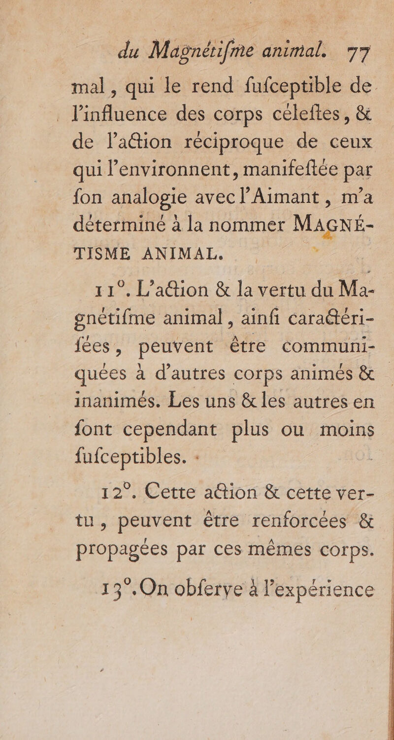 . l'influence des corps céleftes, &amp; de lation réciproque de ceux qui l’environnent, manifeftée par fon analogie avec l’Aimant , m'a déterminé à la nommer Macé TISME ANIMAI. gnétifme animal , ainfi caratéri- fées, peuvent être communi- inanimés. Les uns &amp; les autres en font cependant plus ou moins fufceptibles. : 12°. Cette ation &amp; cette ver- tu, peuvent être renforcées &amp; propagées par ces mêmes corps. 13°.On obferye à l'expérience