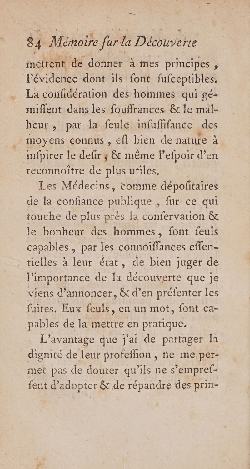 mettent de donner à mes principes , l'évidence dont ils font fufceptibles. La confidération des hommes qui gé- miflent dans les fouffrances &amp; le mal- heur , par la feulé infufifance des moyens connus , eft bien de nature à infpirer le defir ; &amp; même l’efpoir d’en reconnoître de plus utiles, | Les Médecins, comme dépoñitaires de la confiance publique , fur ce qui touche de plus près la confervation &amp; le bonheur des hommes, font feuls capables , par les connoiffances eflen- tielles à leur état, de bien juger de l'importance de la découverte que je viens d'annoncer, &amp; d’en préfenter les fuites. Eux feuls, en un mot, font ca- pables de la mettre en pratique. | L'avantage que jai de partager la dignité de leur profeflion , ne me, per- met pas de douter qu’ils ne s’empref- fent d'adopter &amp; de répandre des prin-