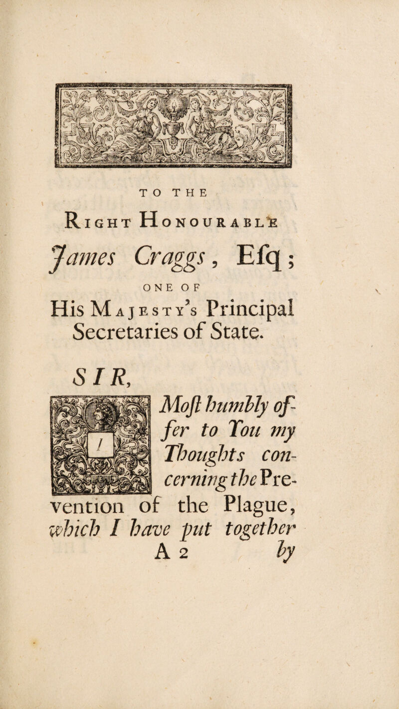 TO THE Right H ONOUR ABL’te James Craggs, Efq; O N E O F His M A j E s T y’s Principal Secretaries of State. SIR. Mojl humbly of¬ fer to Tou my Thoughts con- cerning the Pre¬ vention of the Plague, i^hich I have put together A 2 by \ \