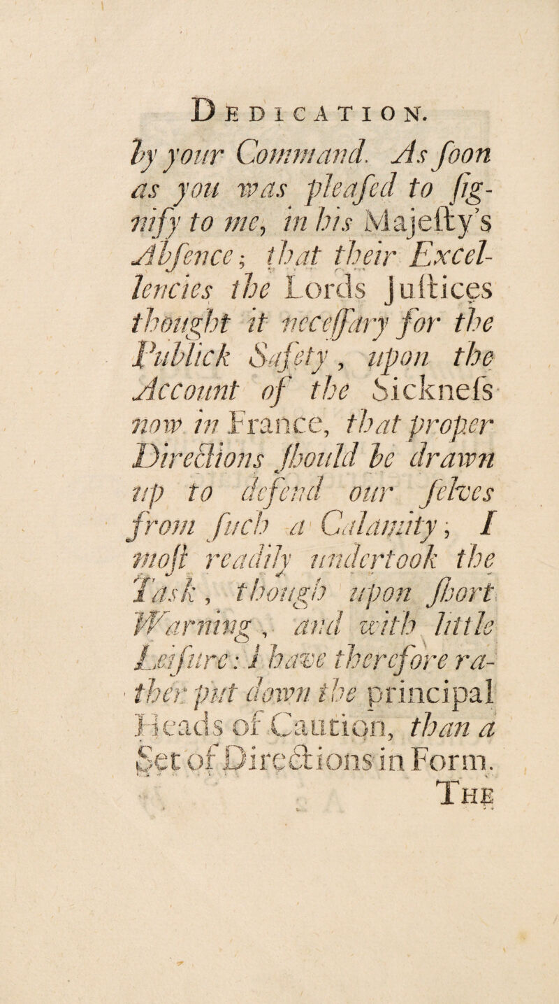 “by yoKT Comm arid. As foon as you VP as pleafed to fig- 711 fy to me^ in bis Majefty s Abfence; that their Excel¬ lencies the Lords jullices thoi/ght it neceffdry for the EuUick Safety, iipon the Account of the ^icknefs- now in France, that proper Direciions Jhould he drawn up to defend our fehces from fuch a'Calamity, / f/ioji readily undertook the Task, though upon fbort. The