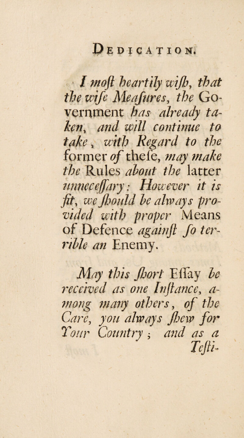 ’ / moft heartily wijb, that the wife Meafares, the Go¬ vernment has already ta~ ken^ and will continue to take ^ with Regard to the former of thefe, may make the Rules ahout the latter imneceffary: However it is fit, we flMuld he always pro¬ vided with proper Means of Defence againfl fo ter¬ rible an Enemy. May this fioort Effay he received as one Infiance, a- mong many others, of the Care, you always fioew for Tour Country and as a Tefii-