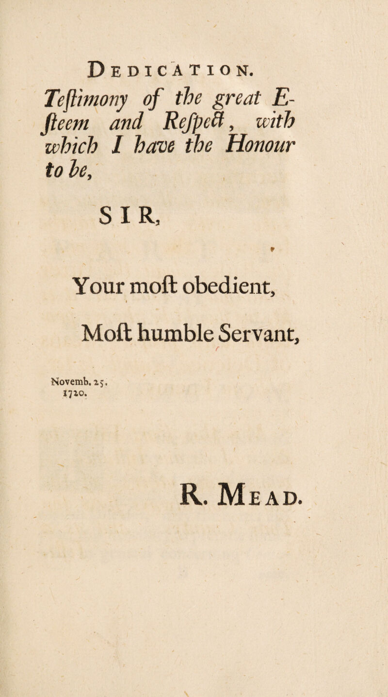 Tefllmony of the great E- fteem and Refpe^, with which I have the Honour to he, SIR, Your moft obedient, Moft humble Servant, f Novemb, 15, 1710. R. Mead.