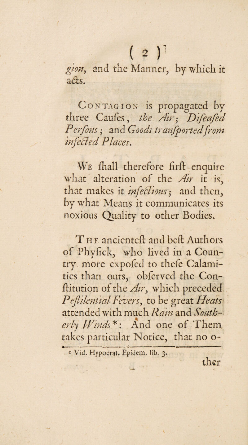giorij and the Manner, by which it ad;s, I Contagion is propagated by three Cauies, ihe Atr-^ Difeafed Perfom ,• and Goods tranfportedfrom infeBed Places. We iliall therefore firft enquire what alteration of the Air it is, that makes it mfeBious- and then, by what Means it communicates its noxious Quality to other Bodies. The ancienteft and beft Authors of Phyfick, who lived in a Coun¬ try more expofed to thefe Calami¬ ties than ours, obferved the Con- ftitution of the Air, which preceded , Peflilential Fevers, to be great Heats attended with much Ram and South-- erlj Winds *: And one of Them takes particular Notice, that no o~ - --- . .. I.. . .. e Vid. Hypocrat. Epidem. lib, 3. ther