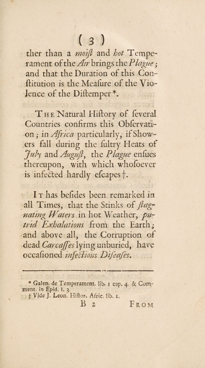 tiler than a molji and hot Tempe¬ rament of the Air brings the Plague; and that the Duration of this Con- ftitution is the Meaiure of the Vio¬ lence of the Diftemper*. The Natural Hiftory of feveral Countries confirms this Oblervati- on; in Africa particularly, if Show¬ ers fall during the lultry Heats of Jidy and Augujl, the Plague enlues thereupon, with which whoibever is infedted hardly efcapesf. IT has befides been remarked in. all Times, that the Stinks of ftag- natmg Waters m. hot Weather, pu¬ trid Exhalations from the Earth; and above all, the Corruption of dead lying unburied, have occafioned infeBtous D 'lfeafes. , * Galen, de Temperament. lib. i cap. 4. 5c Qomr ment. in Epid, 1. 3. j Vide J. Leon. Hiflor. Afric. lib. i, B a From