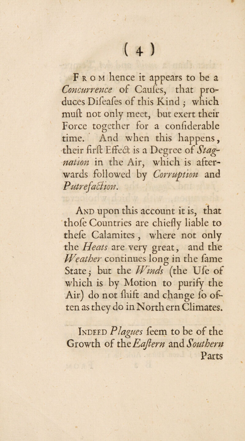 (+) From hence it appears to be a Concurrence of Caufes, that pro¬ duces Difeafes of this Kind ,• which muft not only meet, but exert their Force together for a conhderable time. And when this happens, •their firft Effedt is a Degree of Stag¬ nation in the Air, which is after¬ wards followed by Corruption and PutrefaBion. And upon this account it is, that thofe Countries are chiefly liable to thefe Calamites, where not only the Heats are very great, and the Weather continues long in the iame State j but the Winds (the Ufe of which is by Motion to purify the Ail') do not llrift and change lb of¬ ten as they do in North ern Climates. Indeed Plagues leem to be of the Growth of the Eajiern and Southern Parts \ J