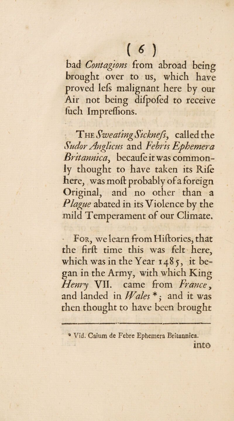 («) bad Contagions from abroad being brought over to us, which have proved lefs malignant here by our Air not being difpoied to receive liich Impreffions. TviESweat 'mgSicknefs, called the Sudor Angltcus and Febr 'is Ephemera Britanmca, becaufe it was common¬ ly thought to have taken its Rile here, was moft probably of a foreign Original, and no other than a Plague abated in its Violence by the mild Temperament of our Climate. • For, we learn from Hiftories, that the firft time this was felt here, which was in the Year 1485, it be¬ gan in the Army, with which King Henr’y VII. came from France^ and landed in JVales * j and it was then thought to have been brought AlMlTlrtnirlTWit I...■ II I ,j ..I ... Vid. Caium de Febre Ephemera Britannica.