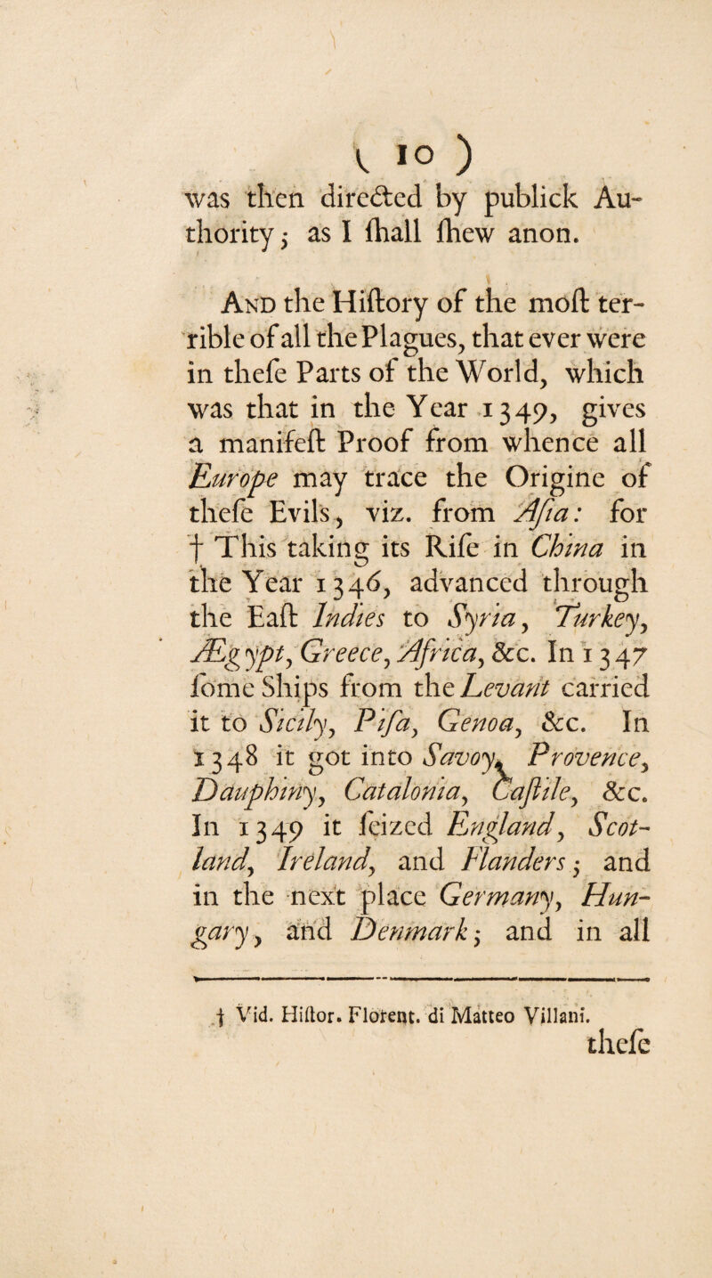 (, lo ) was then directed by publick Au¬ thority j as I fhall fhew anon. And the Hiftory of the mod: ter¬ rible of all the Plagues, that ever were in thefe Parts of the World, which was that in the Year 1349, gives a manifeft Proof from whence all Kurdpe may trace the Origine of thefe Evils, viz. from 'Afta: for f This taking its Rife in Chma in the Year 13 4<5, advanced through the Eaft Indies to Syrian iTurkey., j¥lgypt, Greece, Africa, See. In 1347 fome Ships from the Levant carried it td Sicily, Pifa, Genoa, See. In 1348 it got into Savoyi Provence, Dauphmy, Catalonia, Caflile, See. In 1349 it leizcd England, Scot¬ land, Ireland, and Flanders -, and in the next place Germany, Hun- gciyy, arid Denmark •, and in all 4 \'id. Hiftor. Flotent. di Matteo Villaiii. thele I I
