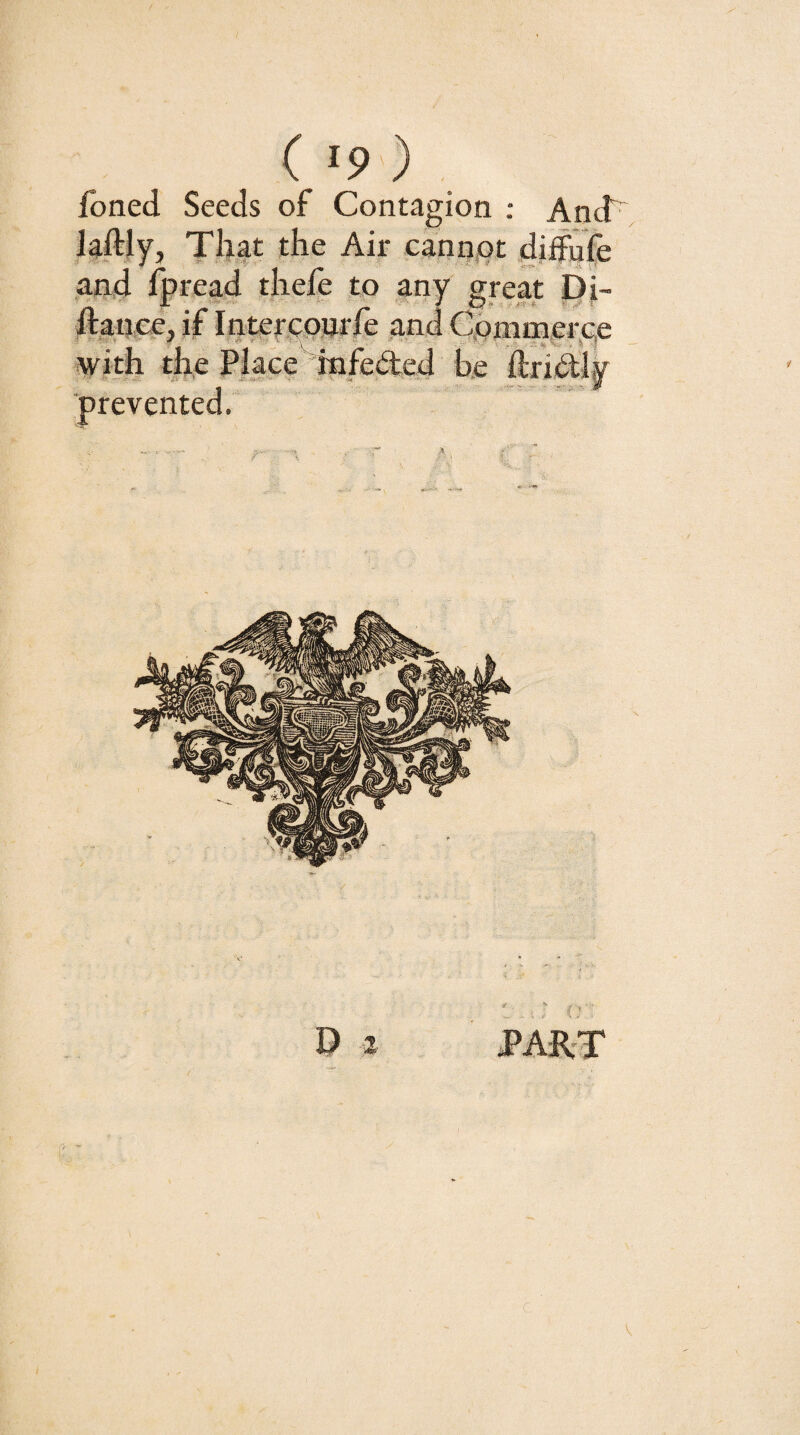 ( «9 ) Ibned Seeds of Contagion : And^ laftly. That the Air cann.ot diffufe and fpread thefe to any great Di- ftance, if Inte|-,(;pnrfe and Commerce with me Place Infected he ftridly ■prevented. D 2 PART