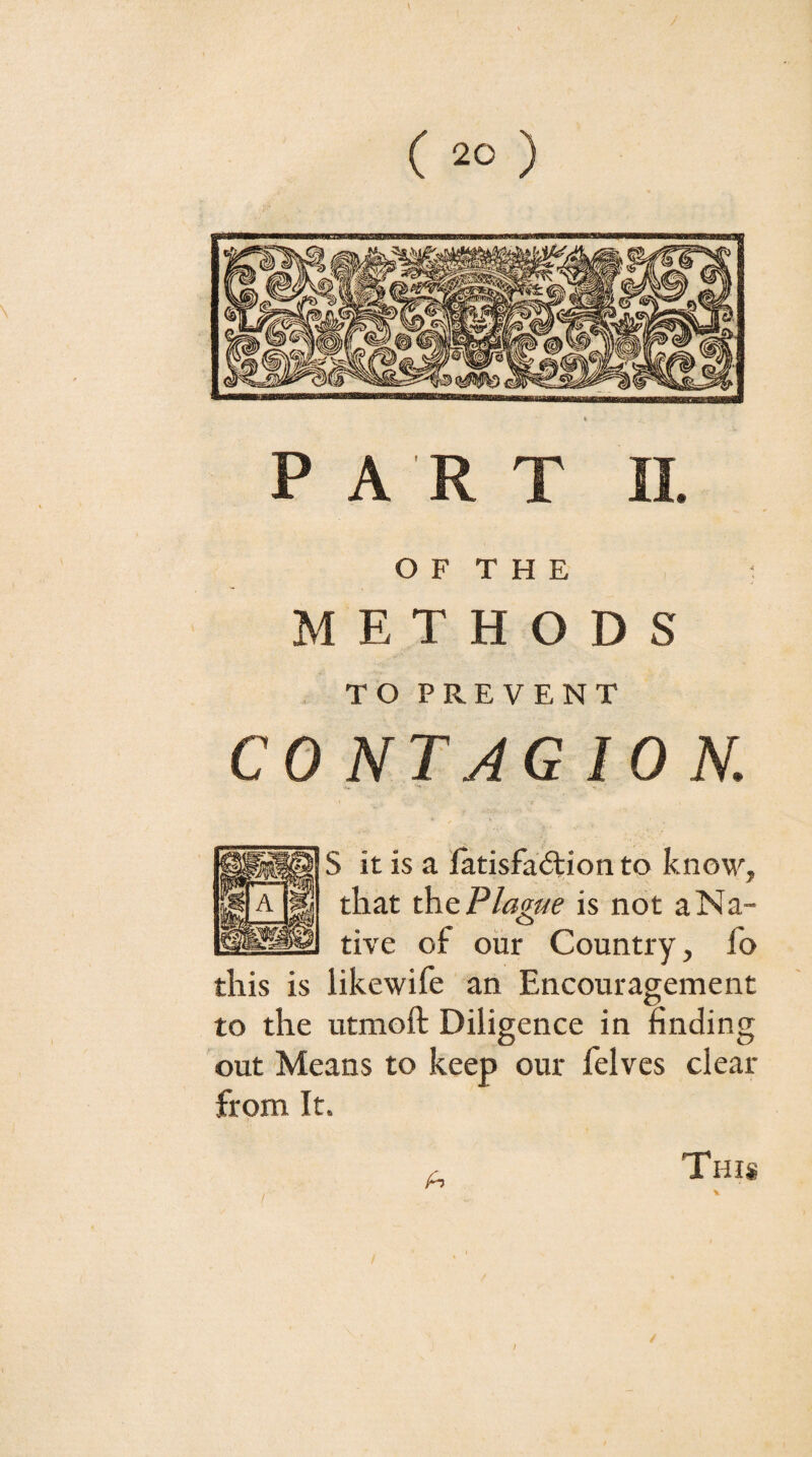 O F T H E 1 METHODS TO PREVENT CONTAGION. •» S it is a latisfacftion to know, that th.Q Plague is not a Na¬ tive of our Country, fo this is likewife an Encouragement to the utmoft Diligence in finding out 'Means to keep our felvcs clear from It. A This