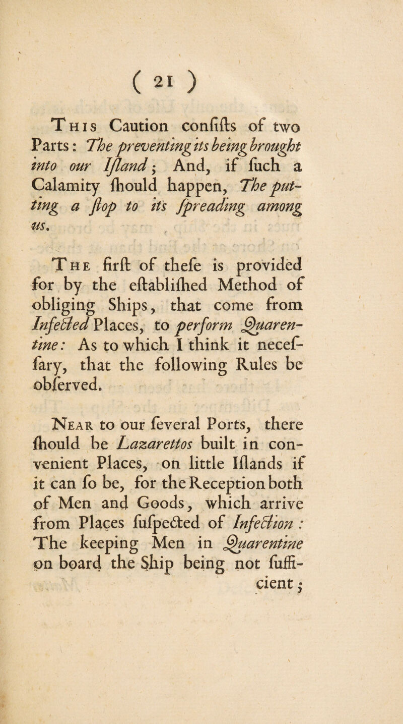 \ ( 21 ) This Caution confifts of two Parts: The preventing Its being hrou^t into our Ifiand j And, if fiich a Calamity fhould happen, The put- tlng a flop to Its fpreadmg among us. The firft of thele is provided for by the eftablilhed Method of obliging Ships, that come from Infehied Places, to perform ^aren- tine: As to which I think it necef- fary, that the following Rules be oblerved. Near to our leveral Ports, there fhould be Lazarettos built in con¬ venient Places, -on little Iflands if it can fo be, for the Reception both of Men and Goods, which arrive from Places fulpedfed of InfeBlon : The keeping Men in ^arentlne on board the Ship being, not fuffi- cient j