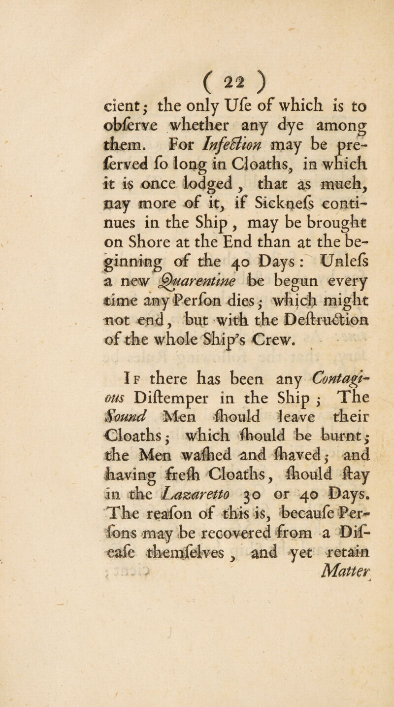 cient} the only Ule of which is to ohferye whether any dye among them. For InfeBion may be pre- (ervcd lb long in Cloaths, in which it is once lodged , that as much, nay more of it, if Sicknefs conti¬ nues in the Ship , may be brought on Shore at the End than at the be¬ ginning of the 40 Days ; Unlels a new ^armttne he begun every time anyFerlbn dies ,- which might not end, but with the Deftrublion of the whole Ship’s Crew. ■ If there has been any Contagt^ ous Diftemper in the Ship j The Sound Men Ihould leave their Cloaths j which ’ftiould be burnt; the Men waited and ftiaved j and having freii Cloaths, fliould ftay in the Lazaretto 30 or 40 Days. The reafon of this is, becaufe Per- fons may be recovered from -a 'Dif- eafe themlblves , and yet retain Matter /
