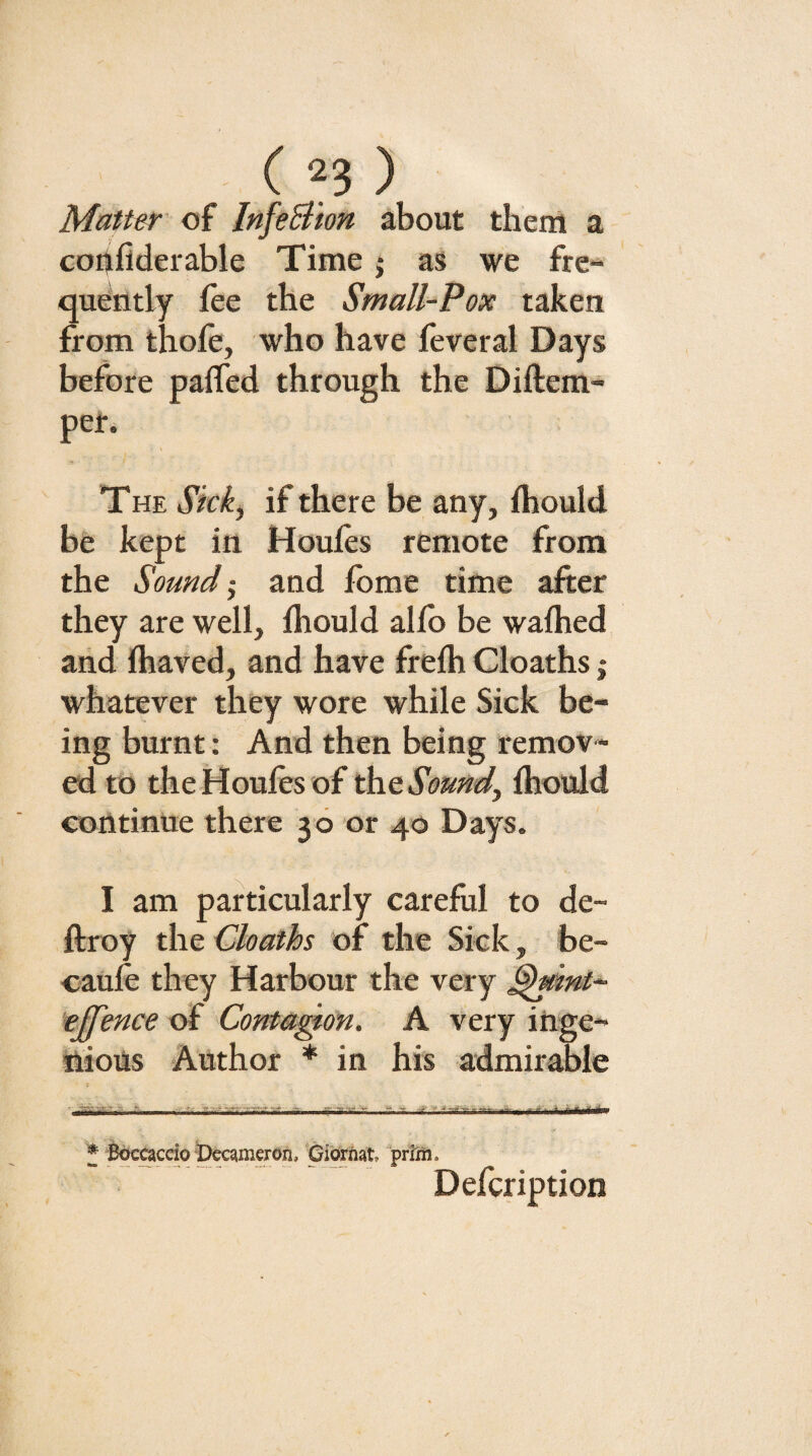 Matter' of InfeSiion about them a coiifiderable Time j as we fre¬ quently fee the Small-Pox taken from thofe, who have feveral Days before paffed through the Diftem- per. THE Skk^ if there be any, fhould be kept in Houfes remote from the Sound‘s and feme time after they are well, fhould alfb be wafhed aiid fhaved, and have frefh Cloaths j whatever they wore while Sick be¬ ing burnt: And then being remov ¬ ed to the Houfes of ^tSomd^ fhould continue there 36 or 40 Days. I am particularly careful to de- ftroy the Cloaths of the Sick, be- caufe they Harbour the very ^mnt- tjfence of Conta^on. A very inge- ttious Author * in his admirable * B^accio-pcQmeron, Giorfiat prim. Defeription