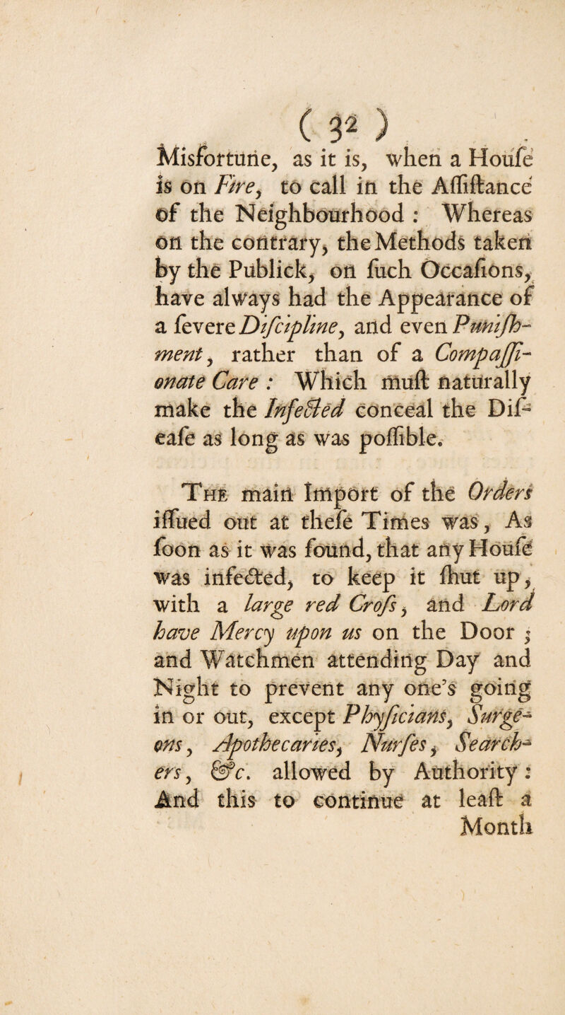 (p). Misfortune, as it is, when a Hotife is on Fire, tO Call in the Afliftance of the Neighbourhood : Whereas on the contrary, the Methods taken by the Publick, on luch Occafions, have always had the Appearance of a levere DtfcipUne, and even Puhi/h- ment, rather than of a CompaJJi- onate Care : Which muft naturally make the InfeBed GOn'Ceal the DiP eafe as long as Was poflible.- The main Import of the Orders ilfued out at thefe Times was, As foon as it was found, that any HoUfd . was infe(5ted, to keep it fhut up, with a large red Crofs, and herd have Mercy upon us on the Door ’ and Watchmen attending Day and Night to prevent any one’s going in or out, except Phjficians, Surge¬ ons- , apothecaries', Nurfes, Search¬ ers , ^c. allowed by Authority; And this to continue at leaft a Month