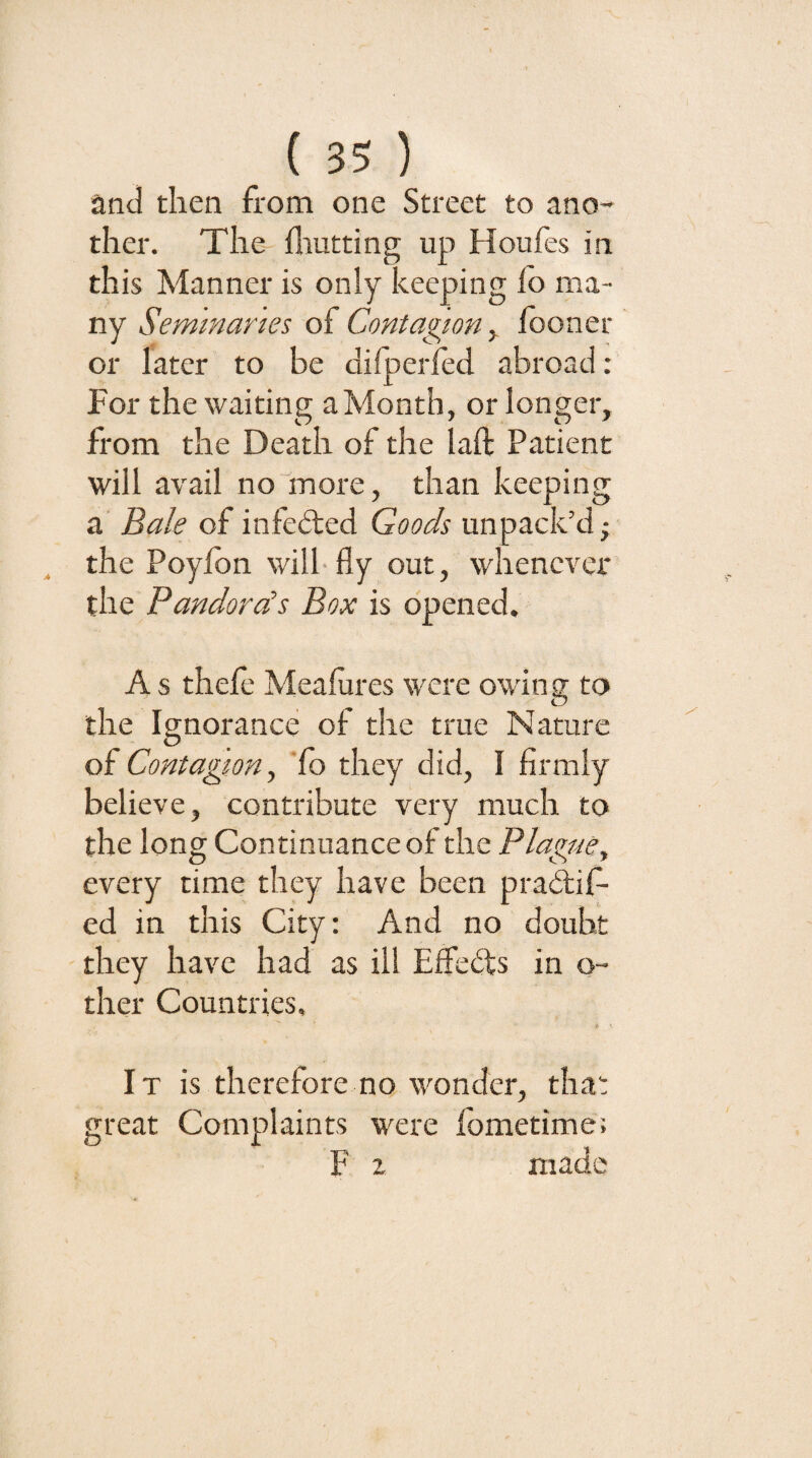 and then from one Street to ano¬ ther. The fliutting up Houfes in this Manner is only keeping lo ma¬ ny Seminaries of Contagion y looner or later to be dilperfed abroad ; For the waiting a Month, or longer, from the Death of the laft Patient will avail no more, than keeping a' Bale of infedted Goods unpack’d; the Poyfbn will-fly out, whenever the Pandora's Box is opened, A s thele Meafures were owing to the Ignorance of the true Nature of Contagion y ‘fo they did, I firmly believe, contribute very much to the long Continuance of the Plague^ every time they have been pradlif- ed in this City: And no doubt they have had as ill Efieits in o- ther Countries, It is therefore no wonder, that great Complaints were fometime: F z made