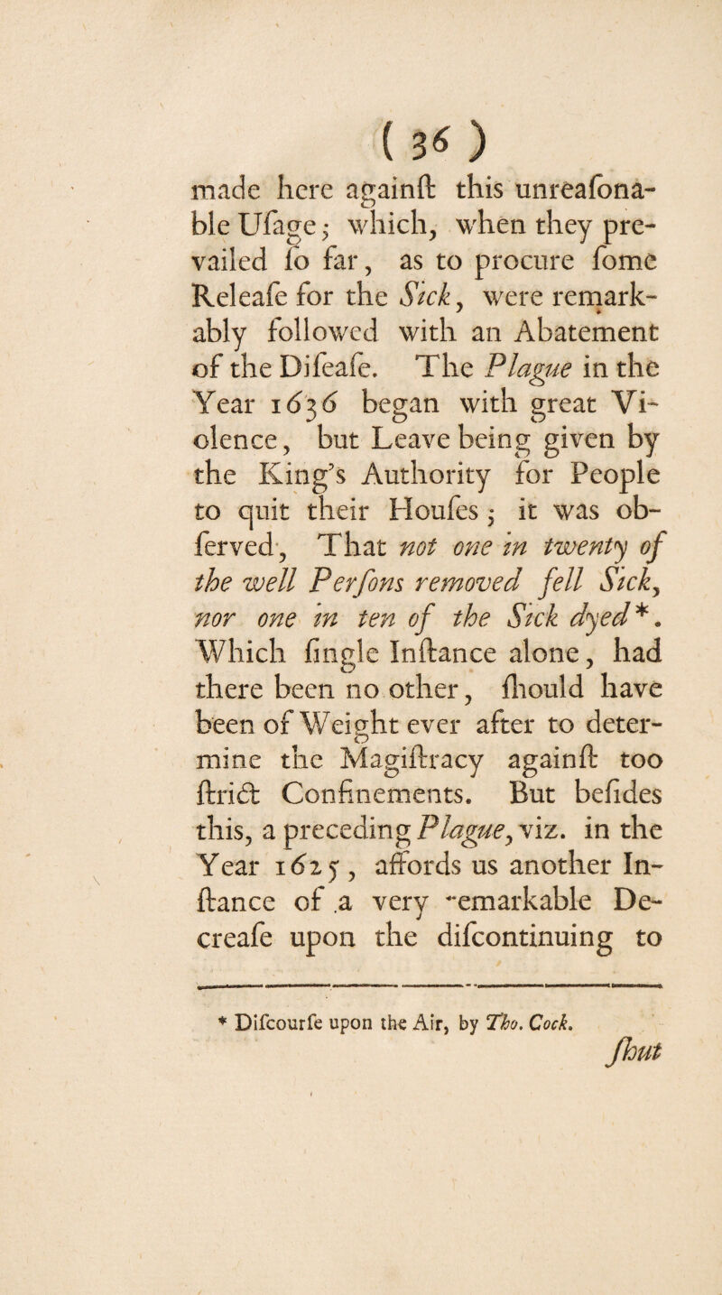 ( ) made here againft this unreafona- ble Ufage j which, when they pre¬ vailed lo far, as to procure home Releafe for the Stck, were rernark- ably followed with an Abatement of the Difeafe. The Plague in the Year 16^6 began with great Vi¬ olence, but Leave being given by the King’s Authority for People to quit their Houfes ; it was ob- ferved , That one m twenty of the well Perfons removed fell Stck, nor one^ tn ten of the Sick dyed^. Which finglc Inftance alone, had there been no other, fliould have been of Weight ever after to deter- mine the Magiltracy againft too ftridt Confinements. But befides this, a preceding Plague, viz. in the Year i6ty , affords us another In¬ ftance of ,a very -emarkable De- creafe upon the difcontinuing to * Difcourfe upon the Air, by Th, Cock» Jhut