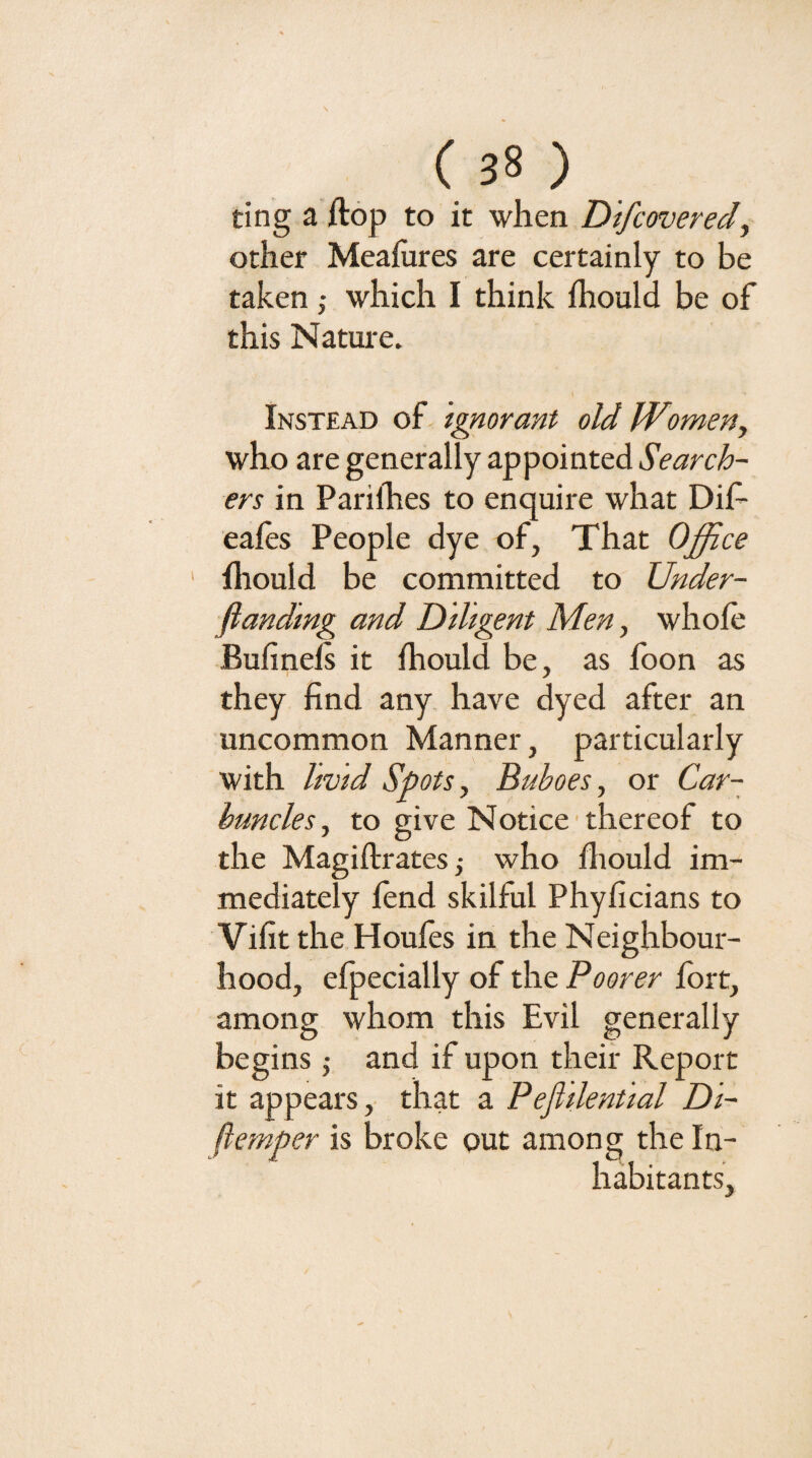 ting a ftop to it when Dtfcovered^ other Meaiures are certainly to be takenwhich I think ihould be of this Nature. Instead of ignorant old Women, who are generally appointed Search¬ ers in Pariihes to enquire what Dif- eales People dye of. That Office Iliould be committed to Under- fianding and Dihgent Men, whole Bulinels it Ihould be, as foon as they find any have dyed after an uncommon Manner, particularly with livid Spots, Buboes, or Car¬ buncles, to give Notice thereof to the Magiftratesj who lliould im¬ mediately fend skilful Phyficians to Vifit the Houfes in the Neighbour¬ hood, efpecially of the Poorer fort, among whom this Evil generally begins •, and if upon their Report it appears,' that a Pejitlential Di- ftemper is broke out among the In¬ habitants,
