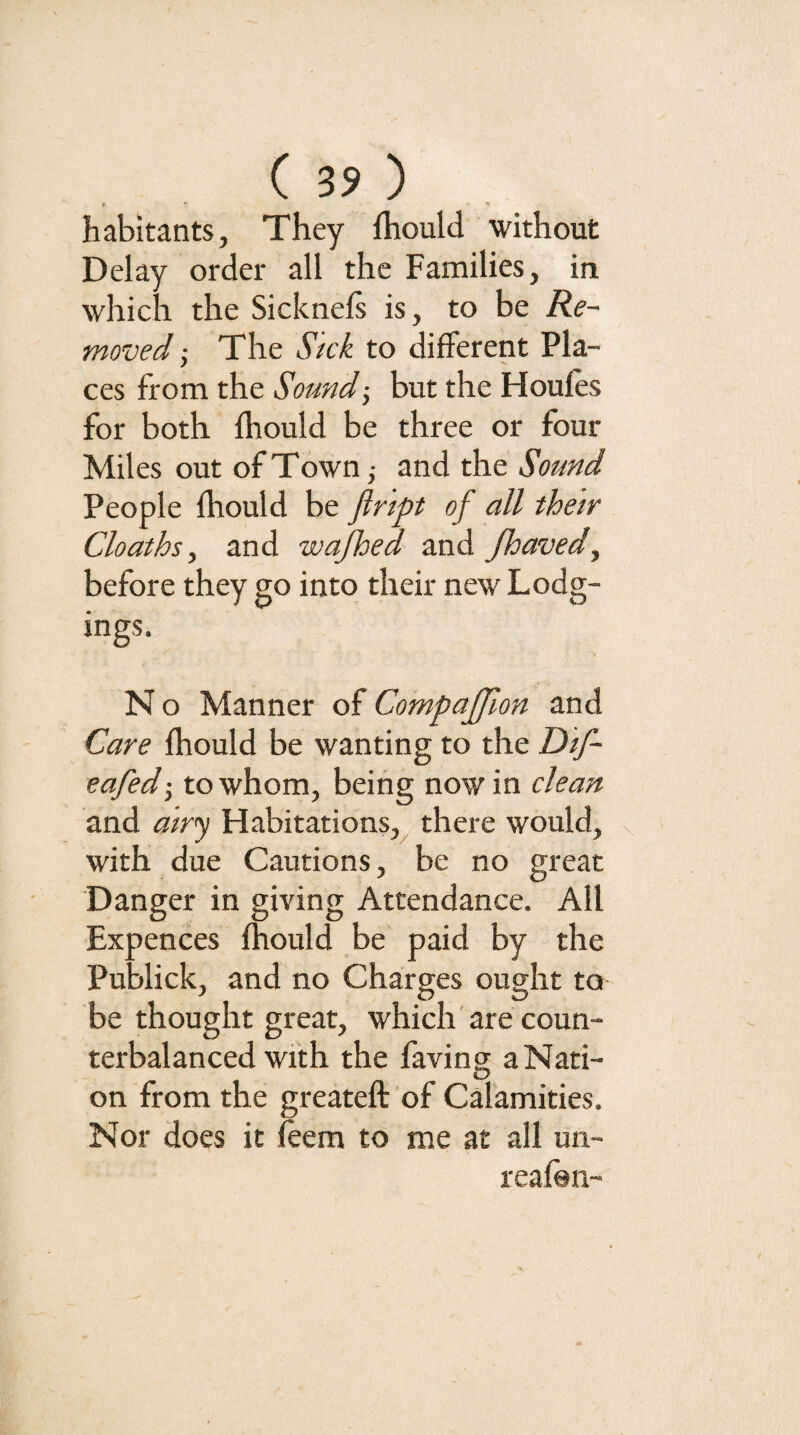 habitants, They fhould without Delay order all the Families, in which the Sicknels is, to be Re¬ moved j The Sick to different Pla¬ ces from the Sound-, but the Houles for both fliould be three or four Miles out of Town,- and the Sound People fhould be fiript of all their Cloaths, and wajhed and fhaved, before they go into their new Lodg¬ ings. N o Manner of Compaffion and Care fhould be wanting to the Dif- eafed-, to whom, being nowin clean and airj Habitations,^ there would, with due Cautions, be no great Danger in giving Attendance. All Expences fhould be paid by the Publick, and no Charges ought to be thought great, which are coun¬ terbalanced with the faving a Nati¬ on from the greateft of Calamities. Nor does it feem to me at all un- reafon-