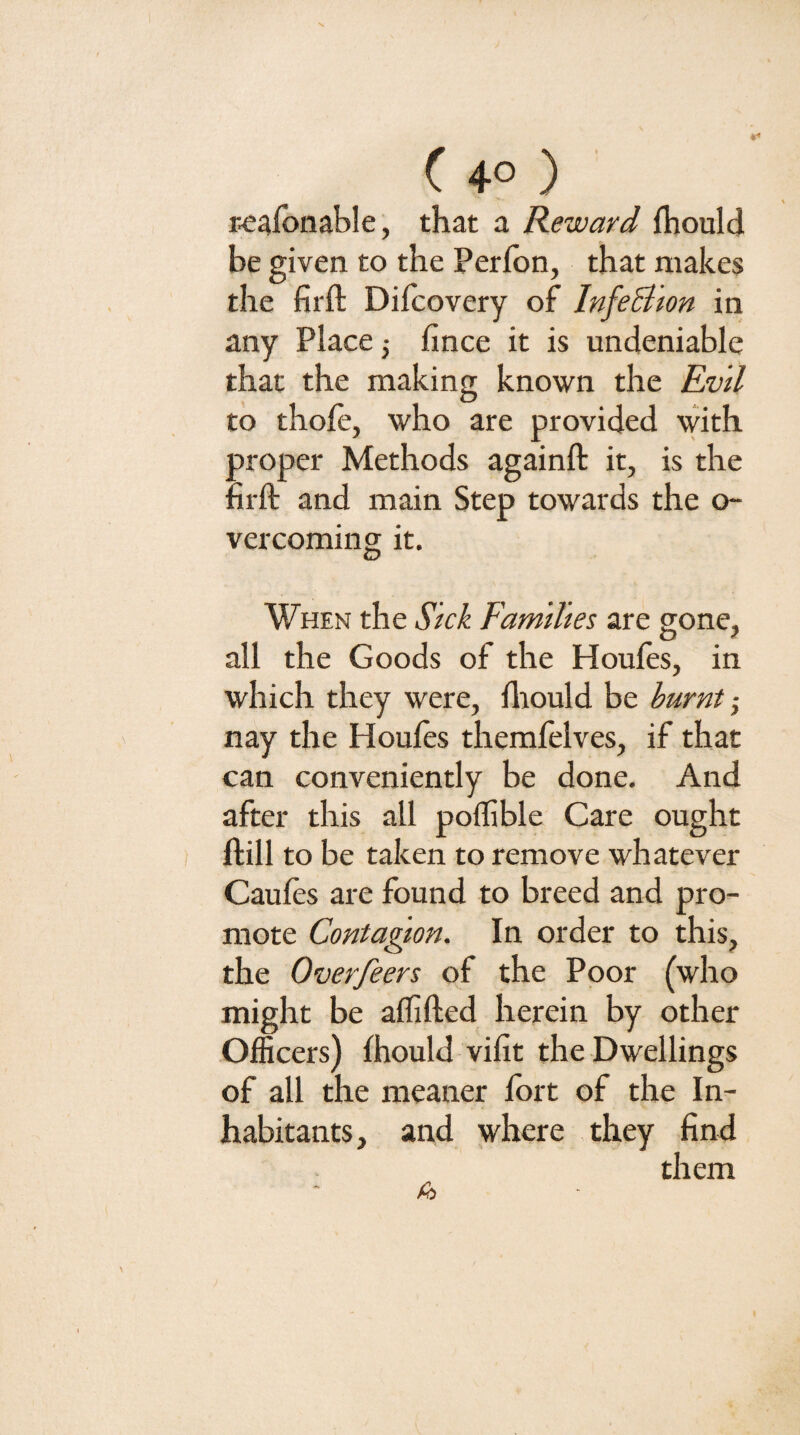 ( 4° ) ' re^lbnable, that a Reward fhould be given, to the Perfbn, that makes the firft Difcovery of InfeBion in any Place 5 fince it is undeniable that the making known the Evil to thole, who are provided with proper Methods againft it, is the nrft and main Step towards the o- vercoming it. When the Sick Families are gone, all the Goods of the Houfes, in which they were, fliould be burnt nay the Houles themfelves, if that can conveniently be done. And after this all pollible Care ought Hill to be taken to remove whatever Caules are found to breed and pro¬ mote Contagion. In order to this, the Overfeers of the Poor (who might be alfifted herein by other Officers) Ihould vifit the Dwellings of all the meaner Ibrt of the In¬ habitants, and where they find