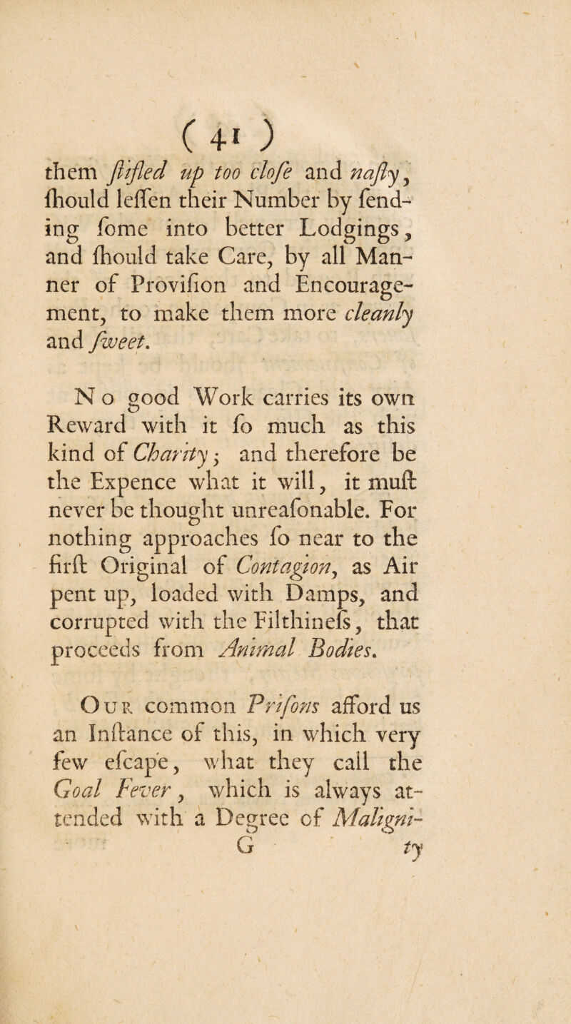 ( 4« ) them fiifled up too clofe and nafl^\ fhould leffen their Number by fend¬ ing fome into better Lodgings, and fhould take Care, by all Man¬ ner of Provifion and Encourage¬ ment, to m.ake them more cleanly and fweet. N o good Work carries its own Reward with it fo much as this kind of Chanty-^ and therefore be the Expence what it will, it muft never be thought unreafonable. For nothing approaches fo near to the - firft Original of Contagion, as Air pent up, loaded with Damps, and corrupted with the FilthineL, that proceeds from Animal Bodies. Our common Prifons afford us an Inftance of this, in which very few efcape, what they call the Goal Fever, which is always at¬ tended with a Degree of Maligni- G ty