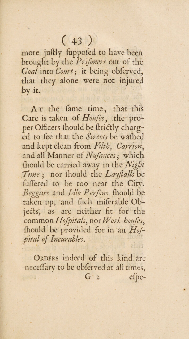 more juftly fiippofed to have been brought by the Prifoners out of the Goal into Court; it being obferved, that they alone were not injured by it. I At the fame time, that this Care is taken of Houfes, .the pro¬ per Officers fliould be ftrid;ly, charg¬ ed to fee that the Streets be waflied and kept clean from Ftlth, Carrion^ and all Manner of Nufances ■ which Idiould be carried away in the Night Time j nor flrould the Layflalls be fuffered to be too near the City. Beggars and Idle Perfons Ihould be taken up, and fficli milerable Ob¬ jects, as are neither fit for the common Hofpitals, nor Work-houfes, Ihould be provided for in an HoJ- pital of Incurables. Orders indeed of this kind are necelTary to be oblerved at all times, , ' G 2 eipe-