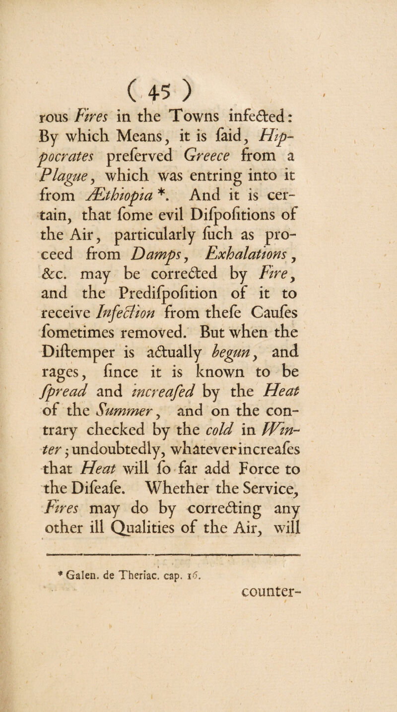 (-45 ) rous Fires in the Towns infeded: By which Means, it is faid, Hip¬ pocrates preferved Greece from a Plague y which was entring into it from AUthiopia *. And it is cer¬ tain, that fome evil Difpofitions of the Air, particularly liich as pro¬ ceed from Damps, Exhalations, &:c. may be corrected by Fire ^ and the Predilpofition of it to receive InfeBion from thele Caules fometimes removed. But when the Diftemper is actually begun, and rages, lince it is known to be fpread and increafed by the Heat of the Summer y and on the con¬ trary checked by the cold in Win¬ ter j undoubtedly, whatever increales that Heat will lb far add Force to the Dileafe. Whether the Service, Fires may do by corredting any other ill Qualities of the Air, will * Galen, de Then’ac, cap. i5. counter-