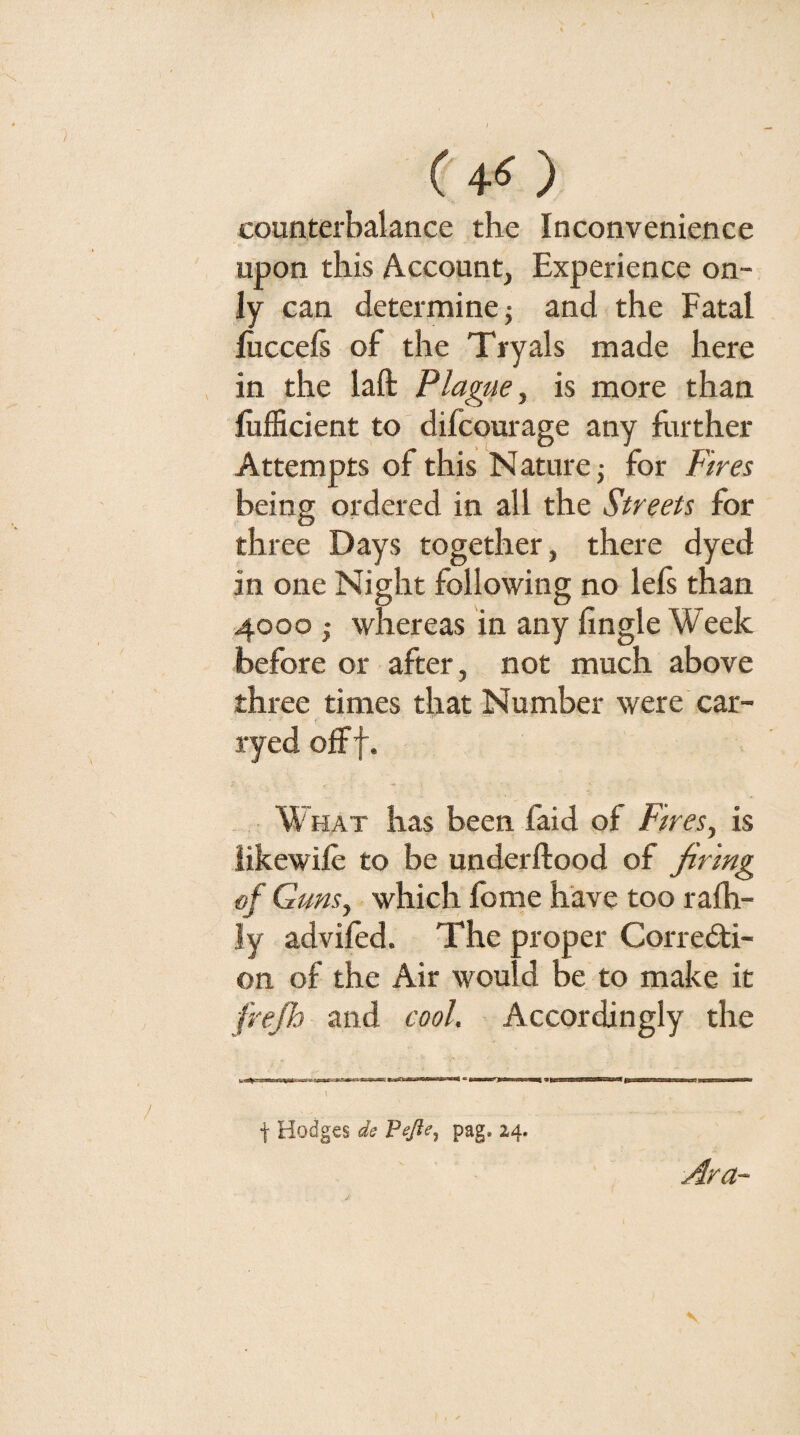 ( 4*^ ) counterbalance the Inconvenience upon this Account, Experience on¬ ly can determine j and the Fatal luccels of the Tryals made here in the laft Plague, is more than fufficient to difcourage any hirther Attempts of this Nature j for Fires being ordered in all the Streets for three Days together, there dyed in one Night following no lefs than 4000 ; whereas in any Angle Week before or after, not much above three times that Number were car- ryed off f. W HAT has been faid of Fires, is iikewife to be underftood of firing of Guns, which Ibme have too ralh- ly adviled. The proper Corredi- on of the Air would be to make it frejh and cool. Accordingly the t Hodges ds Fejie.^ pag. 24. Ara~