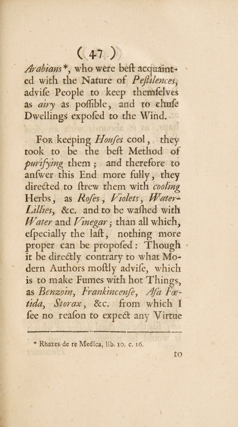 Arabians *, who were beft acquaint- • ed with the Nature of Pefiilences, advife People to keep themielves as airy as poflible, and to chnfe Dwellings expoled to the Wind. ■ j For keeping Houfes cool, they took to be the beft Method of purifying them ; and therefore' to anfwer this End more fully, they directed to ftrew them with cooling Herbs, as Rofes, Violets, Water- Lillies, 8cc. and to be walked with Water and Vinegar ,• than all which, elpecially the laft, nothing more proper can be propoled: Though • it be diredtly contrary to what Mo¬ dern Authors moftly advile, which is to make Fumes with hot Things, as Benzoin, Frankincenfe, Afa Foe- tida, St or ax, See, from which I fee no realbn to expedt any Virtue * Rhazes de re Medica, lib. lo. c, i6. / to /