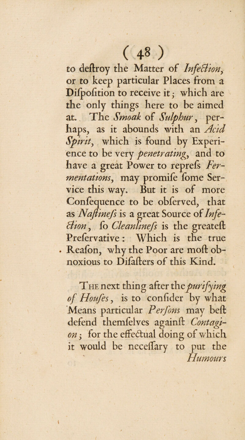 to deftroy the Matter of InfeBiony or to keep particular Places from a Dilpofition to receive it ■, which are '' the only things here to be aimed at. The Smoak of Sulphur ^ per¬ haps, as it abounds with an Acid Spirity which is found by Experi¬ ence to be very penetratmgy and to have a great Power to reprels Fer- mentationsy may promile Ibme Ser¬ vice this way. But it is of more Confequence to be obferved, that as Naflmefs is a great Source of Infe- BtoHy lb Cleanllnefs is the greateft Prelervative: Which is the true . Realbn, why the Poor are moll ob¬ noxious to Dilallers of this Kind. THE next thing after purifying of Houfesy is to conlider by what Means particular Perfons may bell defend themfelves againll Contagi¬ on -y for the elFedtual doing of which it would be necelfary to put the V - Humours (