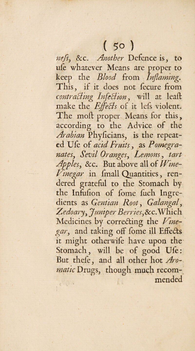 nefi^ 8cc. Another Defence is, to ufe whatever Means are proper to keep the Blood from Inflaming. This, if it does not lecure from contraBmg InfeBion, will at leaft make the EffeBs of it lefs violent. The moft proper Means for this, according to the Advice of the Arabian Phyficians, is the repeat¬ ed Ufe of acid Fruits, as Pomegra¬ nates, Sevil Oranges, Lemons, tart Apples, &c. But above all of Wme- Vinegar in fmall Quantities, ren¬ dered grateful to the Stomach by the Infufion of fbme fiich Ingre¬ dients as Gentian Root, Galangal, Zedoarj, Juniper Berries,ScclWhich. Medicines by corredting the lOne- gar, and taking off fome ill Effedls it might otherwife have upon the Stomach, will be of good Ufe: But thefe, and all other hot Aro¬ matic Drugs, though much recom¬ mended