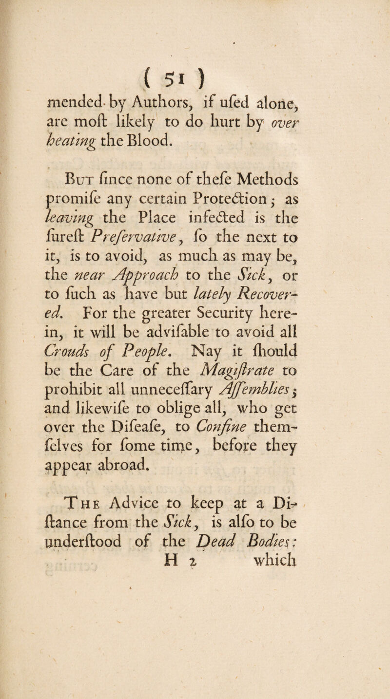 mended- by Authors, if uied alone, are moil likely to do hurt by over heatmg the Blood. But fince none of thefe Methods promiie any certain Protedfion j as leaving the Place infe(5ted is the fureft Prefervative, fo the next to it, is to avoid, as much as may be, the near Approach to the Sick^ or to iuch as have but lately Recover¬ ed. For the greater Security here¬ in, it will be advifable to avoid all Crouds of People. Nay it fliould be the Care of the Magijlrate to prohibit all unnecelTary Ajfemblm i and likewile to oblige all, who get over the Difeafe, to Confine them- felves for fome tirne, before they appear abroad. The Advice to keep at a Di- - fiance from the Sick., is alfb to be underftood of the Dead Bodies: H ^ which