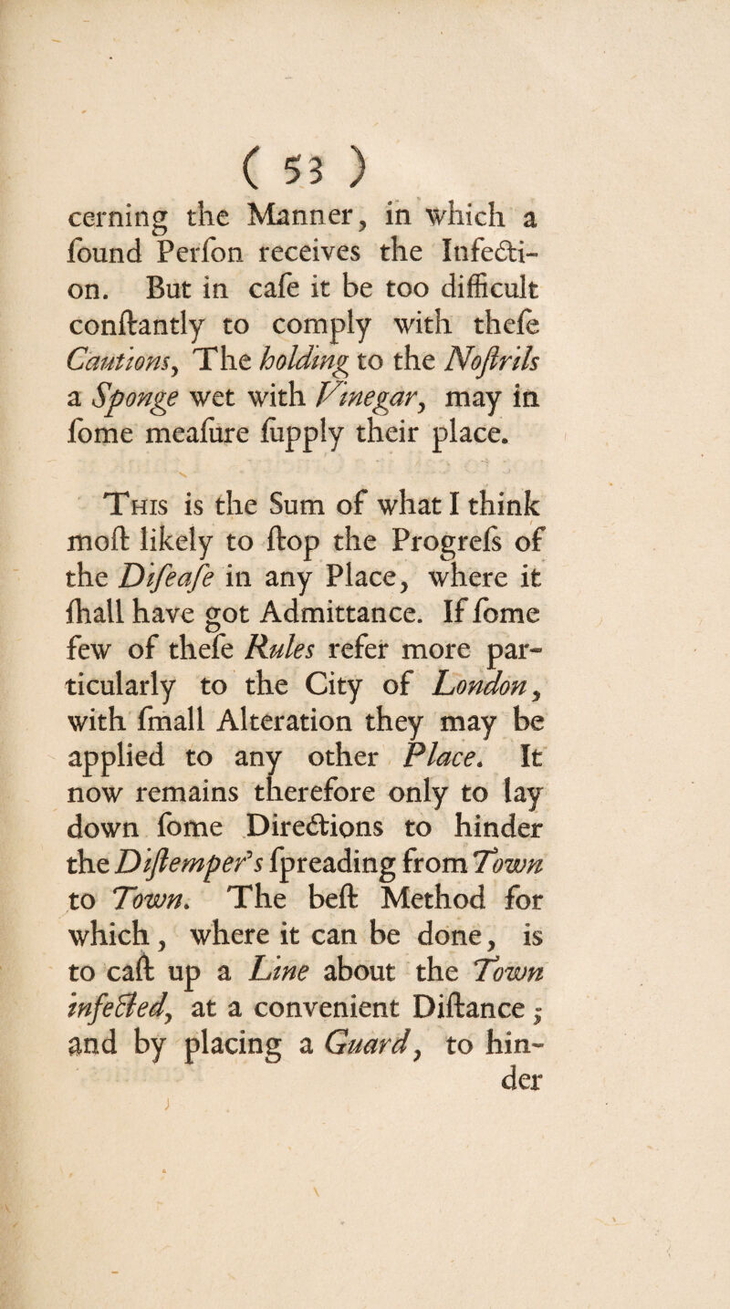 cerning the Manner, in which a found Perfon receives the Infedti- on. But in cafe it be too difficult conftantly to comply with thefe Cautiom^ The holdmg to the NoflrUs a Sponge wet with Vinegar^ may in fbme meafure fuppiy their place. This is the Sum of what I think moft likely to flop the Progrefs of the Difeafe in any Place, where it fhall have got Admittance. If fome few of thefe Rules refer more par¬ ticularly to the City of London y with fmall Alteration they may be ' applied to any other Place. If now remains therefore only to lay down fome .Directions to hinder the Dijtempefs fpreading from Town to Town. The beft Method for which, where it can be done, is to caff up a Lane about the Town infeBedy at a convenient Diftance | and by placing a Guardy to hin¬ der