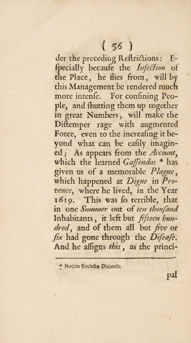 ( 5« ) tier the preceding Reftridtions: E- ipecially becauie the Infe&ton of the Place, he flies from, will by this Management be rendered much more intenjfe. For confining Peo¬ ple, and fliutting them up together in great Numbers, will make the Diftemper rage with augmented Force, even to the increafmg it be¬ yond what can be eafily imagin¬ ed ; As appears from the Account^ which the learned Gajffendus * has given us of a memorable Plague ^ which happened at Dlgne in Pro¬ vence ^ wliere he lived, in the Year 1^19. This was fo terrible, that in' one Summer out of ten thoufand Inhabitants, it left but fifteen hun¬ dred^ and of them all but five or fix had gone through the Dtfeafe. And he afligns this, as the princi- ^ Nokitia Ecclefiag Dinienfis. pal