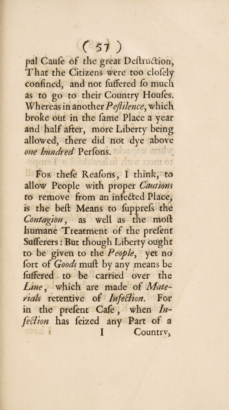 pal Gaule of the great Deftrudion, That- the Citizens were too clofely eonhned, and not luffered lb much as to go to their Country Houles. Whereas in another Pefiilence^ which broke out in the fame Place a year and half after, more Liberty being allowed, there did not dye above one hundred Perlbns. For thefe Realbns, I think,- to allow People with proper Cautions to remove from an infeded Place, is the belt Means to lupprels the Contagion y as well as the molt humane Treatment of the prelent Sufferers: But though Liberty ought to be given to the People, yet no' Ibrt of Goods mull by any means be lufferetl to be carried over the Line ^ which are made Mate¬ rials retentive of ' InfeBion. For in the prelent Cale, when In¬ feBion has leized any Part of a : I Countrvj