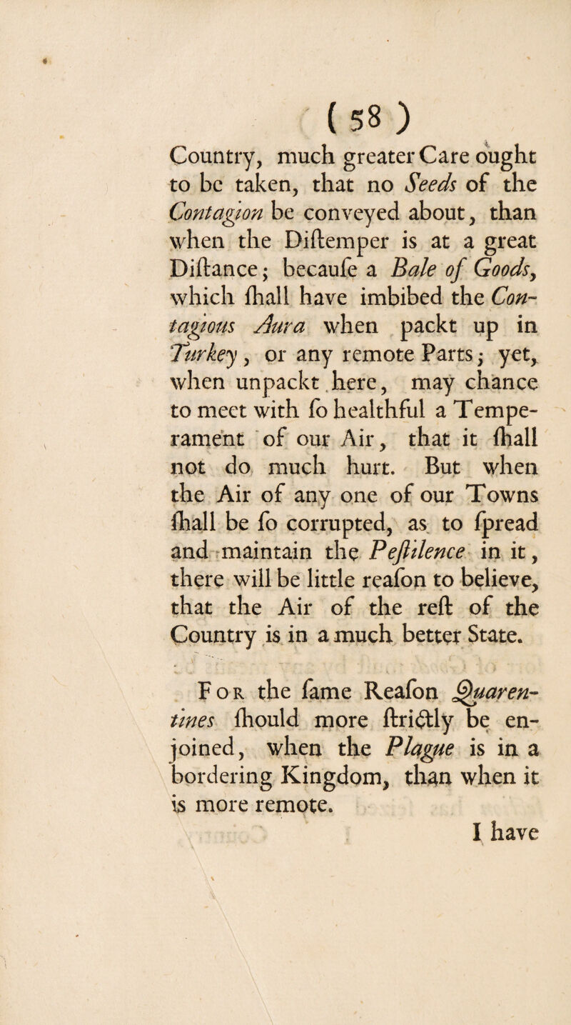 Country, much greater Care ought to be taken, that no Seeds of the Contagion be conveyed about, than when the Diftemper is at a great Diftance; becaufe a Ba/e of Goodsy which fhall have imbibed t]\t Con¬ tagious Aura when packt up in Turkey, or any remote Parts j yet, when unpackt.here, may chance to meet with fo healthful a Tempe- rame’nt of our Air, that it fhall ^lot do, much hurt. But when the Air of any one of our Towns fhall be fo corrupted, as to fjpread and-rmaintain the Pefitlence- in it, there will be little reafon to believe, that the Air of the reft of the Country is, in a much better State. For the fame Reafon ^aren- t'lnes fhould more ftri(ftly be en- oined, when the Plague is in a ^ordering Kingdom, than when it is more remote. I have