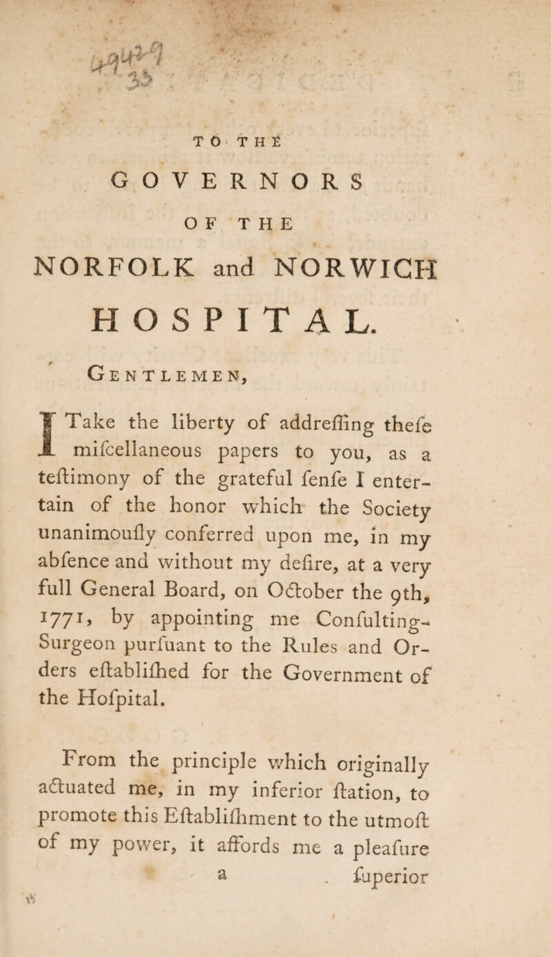 TO T H t GOVERNORS OF THE NORFOLK and NORWICH HOSPITAL. Gentlemen, I Take the liberty of addreffing thefe mifcellaneous papers to you, as a teftimony of the grateful fenfe I enter¬ tain of the honor which the Society unanimoufly conferred upon me, in my abfence and without my defire, at a very full General Board, on October the 9th, J77G by appointing me Confulting- Surgeon purfuant to the Rules and Or¬ ders eftablifhed for the Government of the Hofpital. \ From the principle which originally actuated me, in my inferior ftation, to promote this Eftabliihment to the utmoft of my power, it affords me a pleafure &amp; . fuperior \b