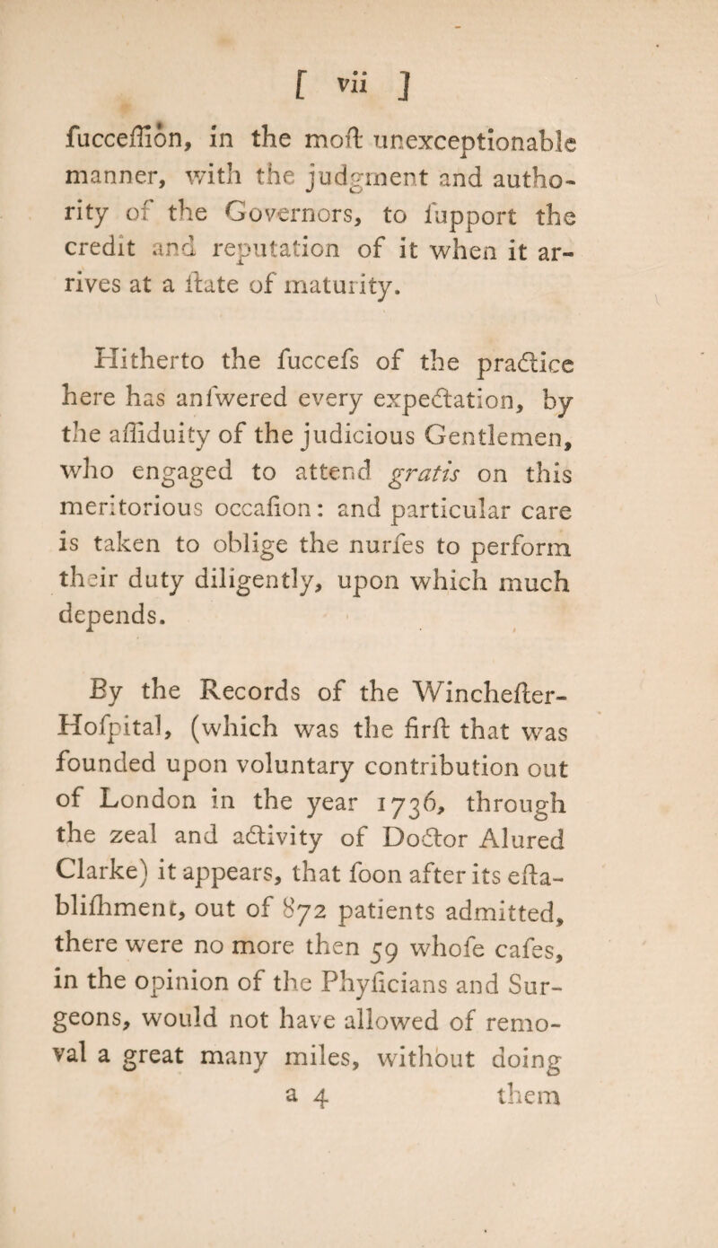 fucceffion, in the raoft unexceptionable manner, with the judgment and autho- •f CJ* rity of the Governors, to fupport the credit and reputation of it when it ar¬ rives at a itate of maturity. Hitherto the fuccefs of the practice here has anlwered every expectation, by the afliduity of the judicious Gentlemen, who engaged to attend gratis on this meritorious occafion: and particular care is taken to oblige the nurfes to perform th eir duty diligently, upon which much depends. By the Records of the Winchefter- Hofpital, (which was the firft that was founded upon voluntary contribution out of London in the year 1736, through the zeal and activity of Doftor Alured Clarke) it appears, that foon after its efta- blifhment, out of 872 patients admitted, there were no more then 59 whofe cafes, in the opinion of the Phylicians and Sur¬ geons, would not have allowed of remo¬ val a great many miles, without doing a 4 them