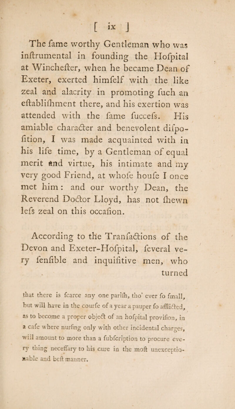 The fame worthy Gentleman who was inftrumental in founding the Hofpital at Winchefter, when he became Dean of Exeter, exerted himfelf with the like zeal and alacrity in promoting fuch an eftablifhment there, and his exertion was attended with the fame fuccefs. His amiable character and benevolent difpo- fition, I was made acquainted with in his life time, by a Gentleman of equal merit and virtue, his intimate and my very good Friend, at whofe houfe I once met him : and our worthy Dean, the Reverend Doctor Lloyd, has not ihewn lefs zeal on this occalion. According to the Tranfaftions of the Devon and Exeter-Hofpital, feveral ve¬ ry fenfible and inquilitive men, who turned that there is fcarce any one parifh, tho’ ever fo fmal!, but will have in the courfe of a year a pauper fo afflicted, as to become a proper object of an hofpital provifion, in a cafe where nurfing only with other incidental charges, will amount to more than a fubfcription to procure eve¬ ry thing neceffary to his cure in the moft unexceptio¬ nable and belt manner.