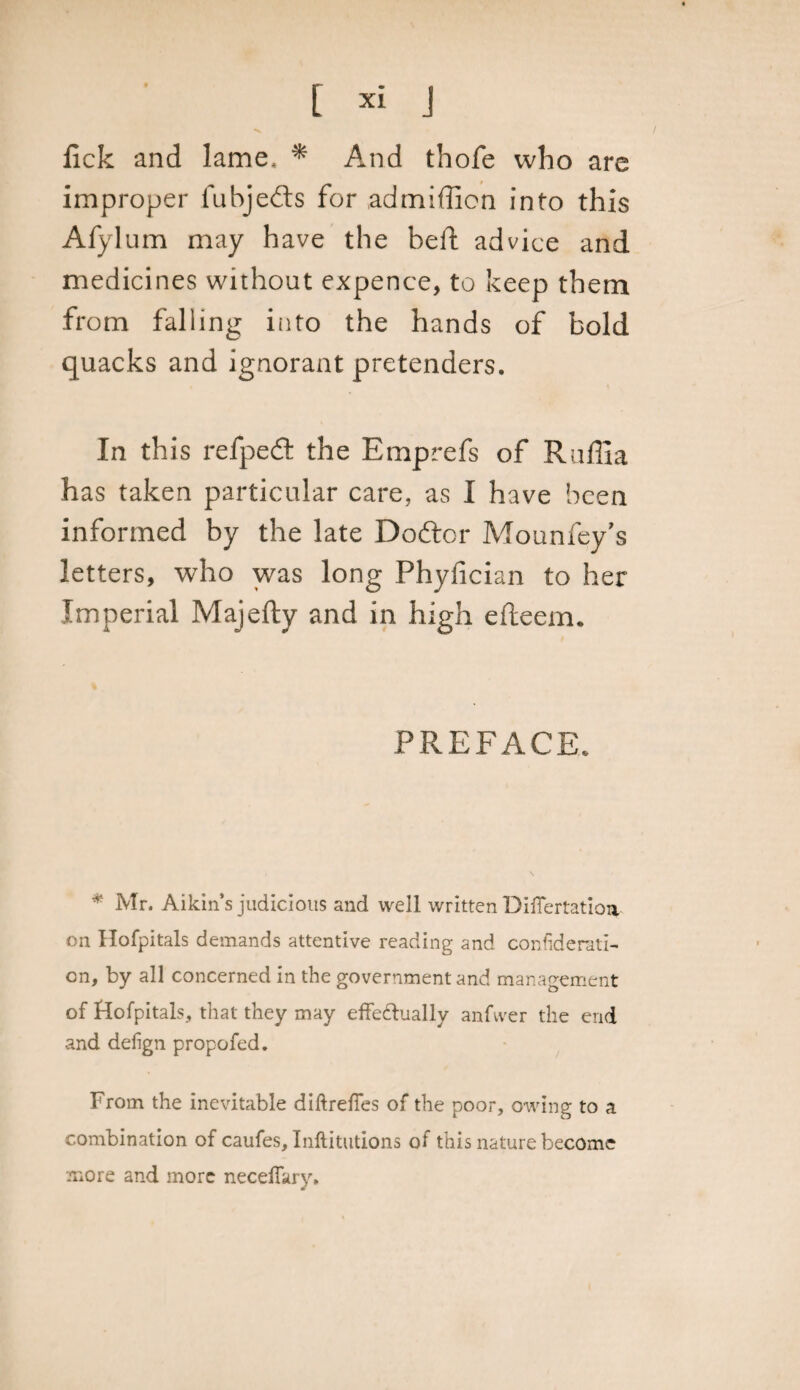 fick and lame, * And thofe who are improper fabjefts for admifficn into this Afyium may have the bell: advice and medicines without expence, to keep them from falling into the hands of bold quacks and ignorant pretenders. In this refpeft the Emprefs of Raffia has taken particular care, as I have been informed by the late Doftor Mounfey’s letters, who was long Phyfician to her Imperial Majefty and in high efteem. PREFACE. * Mr. Aikin’s judicious and well written Difiertatioa on Hofpitals demands attentive reading and confiderati- cn, by all concerned in the government and management of Hofpitals, that they may effe&amp;ually anfvver the end and delign propofed. From the inevitable diftrefies of the poor, owing to a combination of caufes, Inftitutions of this nature become more and more neceffary.