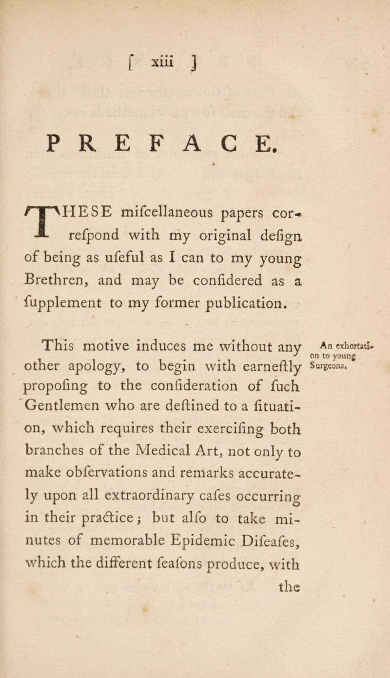 PREFACE. THESE mifcellaneous papers cor- refpond with my original defign of being as ufeful as I can to my young Brethren, and may be confidered as a fupplement to my former publication. This motive induces me without any An exhortatl- *' on to young other apology, to begin with earneftly Surgeons, propofing to the confideration of fuch Gentlemen who are deftined to a fituati- on, which requires their exercifing both branches of the Medical Art, not only to make obfervations and remarks accurate¬ ly upon all extraordinary cafes occurring in their practice; but alfo to take mi¬ nutes of memorable Epidemic Difeafes, which the different feafons produce, with the