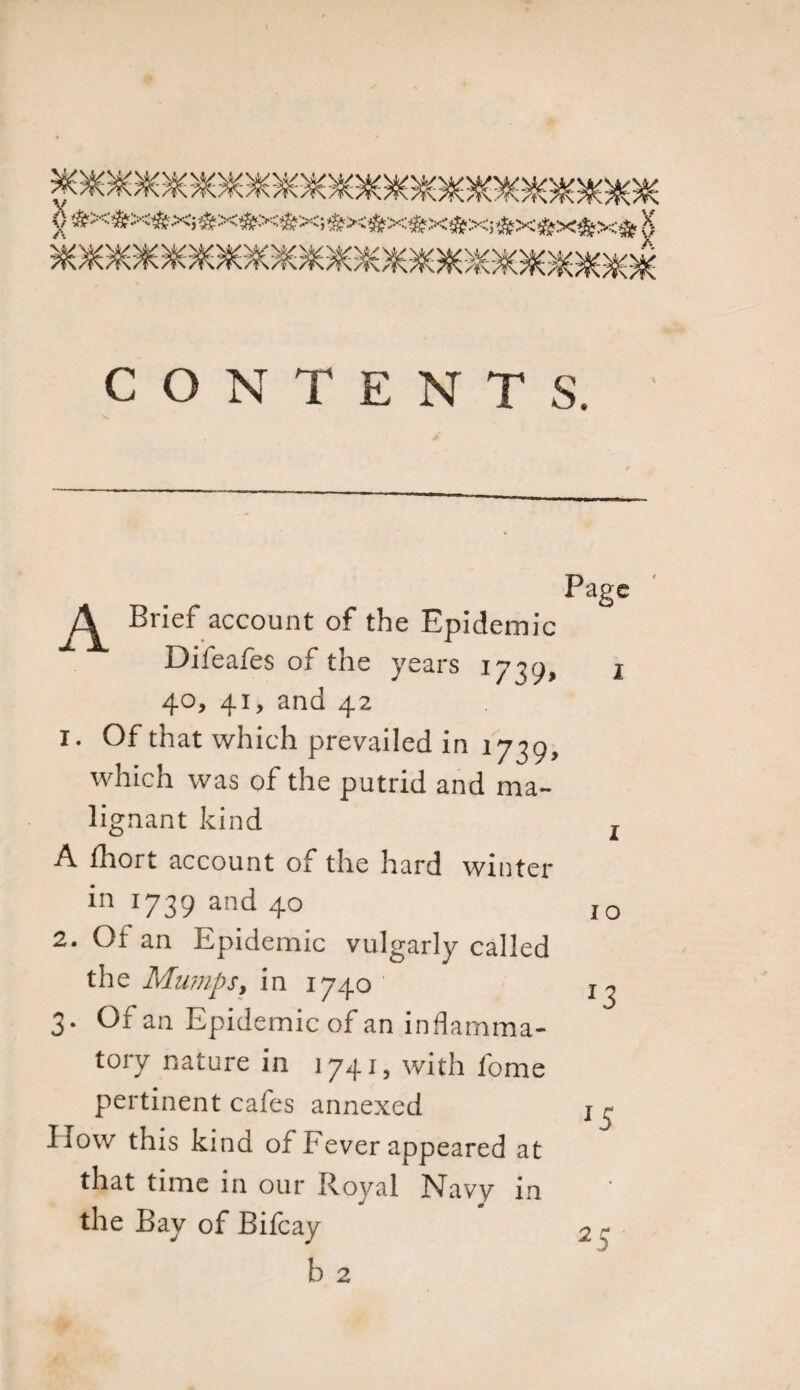 0 #X5S&gt;X*&gt;Q«X«iX®&gt;C5«&gt;X#X56fX»Xi#X!SfX*X* $ $ V CONTENTS. Page A Brief account of the Epidemic Difeafes of the years 17^9, 1 40, 41, and 42 1. Of that which prevailed in 1739, which was of the putrid and ma¬ lignant kind A fhort account of the hard winter in 1739 and 40 2. Of an Epidemic vulgarly called the Mumps, in 1740 3. Of an Epidemic of an inflamma¬ tory nature in 1741, with fome pertinent cafes annexed How this kind of Fever appeared at that time in our Royal Navy in the Bay of Bifcay 2 5