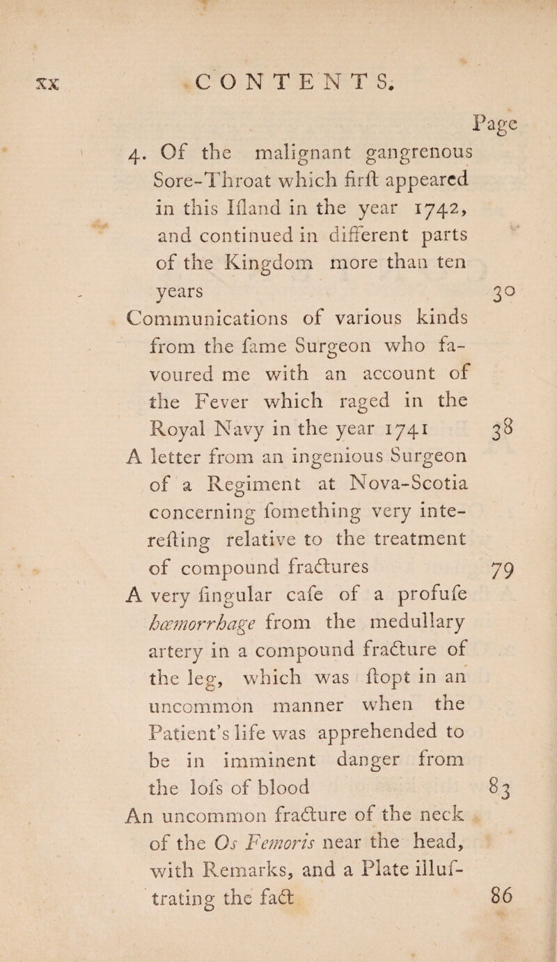 Page 4. Of the malignant gangrenous Sore-Throat which fir ft appeared in th is liland in the year 1742, and continued in different parts of the Kingdom more than ten years 30 Communications of various kinds from the fame Surgeon who fa¬ voured me with an account of the Fever which raged in the Royal Navy in the year 1741 38 A letter from an ingenious Surgeon of a Regiment at Nova-Scotia concerning fomething very inte- r eft in 2 relative to the treatment o of compound fradures 79 A very Angular cafe of a profufe haemorrhage from the medullary artery in a compound fradure of the leg, which was ftopt in an uncommon manner when the Patient’s life was apprehended to be in imminent danger from the lofs of blood S3 An uncommon fracture of the neck of the Os Femoris near the head, with Remarks, and a Plate illuf- trating the fad: 86