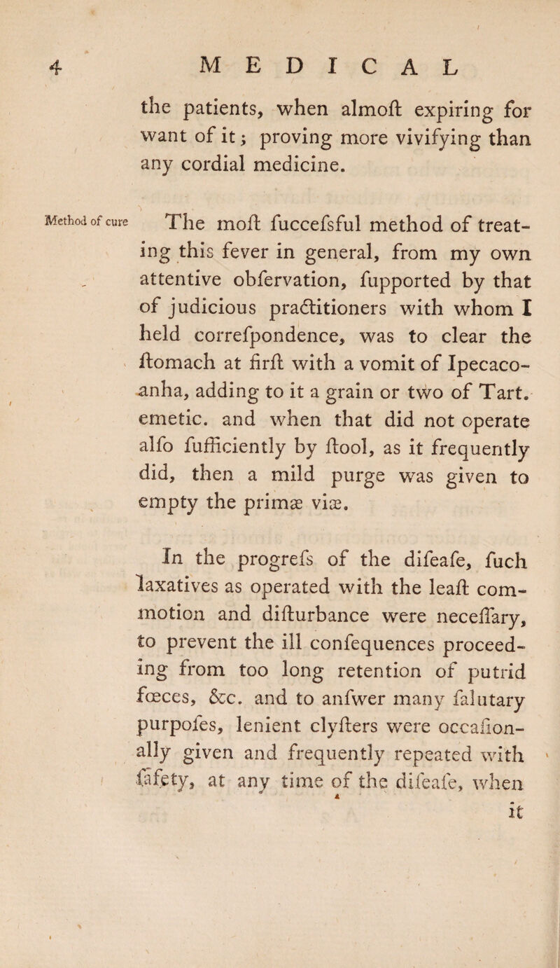 4 MEDICAL the patients, when almoft expiring for want of it; proving more vivifying than any cordial medicine. Method of cure 'i The moft fuccefsful method of treat¬ ing this fever in general, from my own attentive obfervation, fupported by that of judicious practitioners with whom I held correfpondence, was to clear the ftomach at fir ft with a vomit of Ipecaco- anha, adding to it a grain or two of Tart, emetic, and when that did not operate alfo fufficiently by ftool, as it frequently did, then a mild purge was given to empty the prims vis. In the progrefs of the difeafe, fuch laxatives as operated with the leaft com¬ motion and difturbance were neceflary, to prevent the ill confequences proceed¬ ing from too long retention of putrid fences, &amp;c. and to anfwer many falutary purpoles, lenient clyfters were occafion- ally given and frequently repeated with fafety, at any time of the difeafe, when it