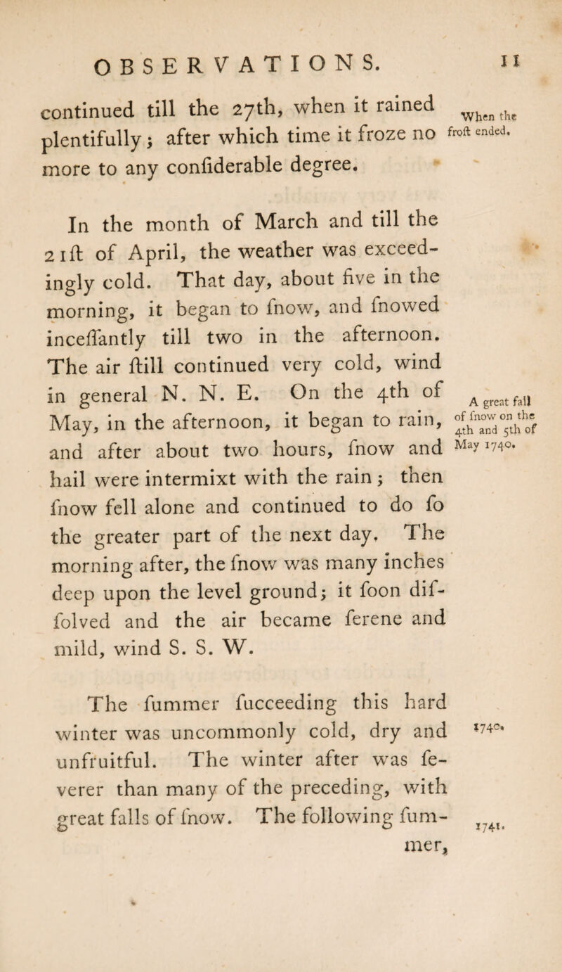 continued till the 27th, when it rained whenthe plentifully 5 after which time it froze no froft ended, more to any confiderable degree. In the month of March and till the 2 1 ft of April, the weather was exceed- ingly cold. That day, about five in tiie morning, it began to fnow, and fnowed inceffantly till two in the afternoon. The air ftill continued very cold, wind in general N. N. E. On the 4th of Agreatfail May, in the afternoon, it began to rain, and after about two hours, fnow and May i74o. hail were intermixt with the rain ; then fnow fell alone and continued to do fo the greater part of the next day. The morning after, the fnow was many inches deep upon the level ground; it foon dil- folved and the air became ferene and mild, wind S. S. W. The fummer fucceeding this hard winter was uncommonly cold, dry and *74~* unfruitful. The winter after was fe- verer than many of the preceding, v/ith great falls of fnow. The following fum- x?4l( mer.