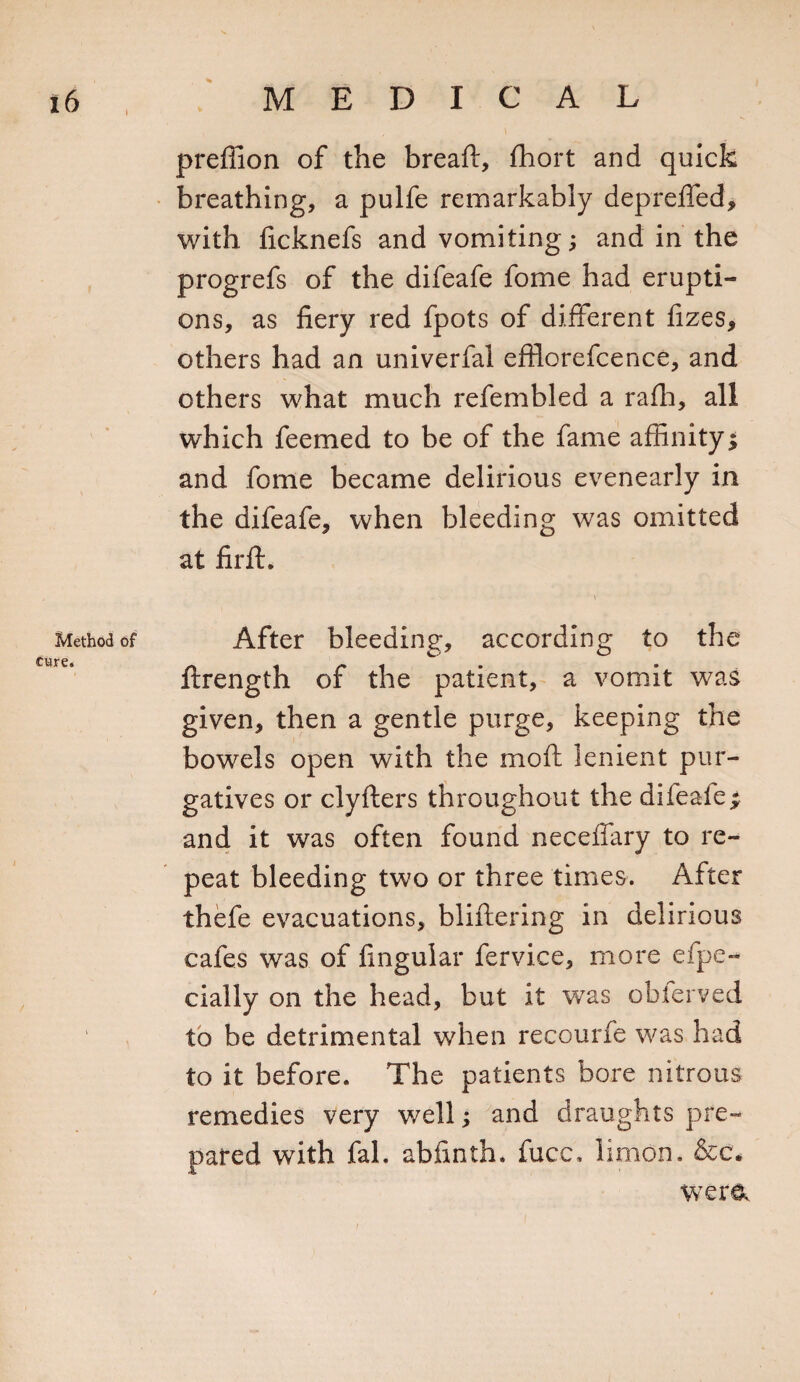 Method cure. prefiion of the breaft, fhort and quick breathing, a pulfe remarkably depreffed, with ficknefs and vomiting; and in the progrefs of the difeafe fome had erupti¬ ons, as fiery red fpots of different fizes, others had an univerfal efflorefcence, and others what much refembled a rafh, all which feemed to be of the fame affinity; and fome became delirious evenearly in the difeafe, when bleeding was omitted at firft. \ After bleeding, according to the ftrength of the patient, a vomit was given, then a gentle purge, keeping the bowels open with the moft lenient pur¬ gatives or clyfters throughout the difeafe; and it was often found necefiary to re¬ peat bleeding two or three times. After thefe evacuations, bliftering in delirious cafes was of finguiar fervice, more espe¬ cially on the head, but it was obierved to be detrimental when recourfe was had to it before. The patients bore nitrous remedies very well; and draughts pre¬ pared with fal. abfinth. fucc, limon. &amp;c. WTer&amp;