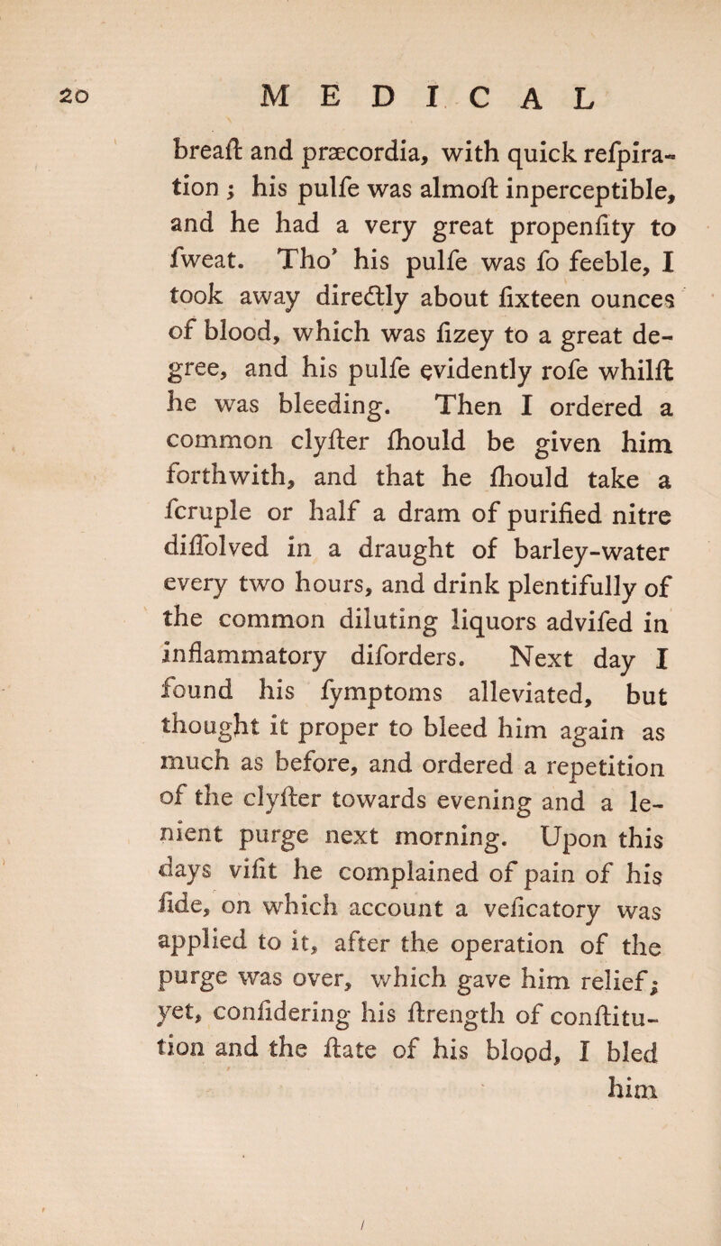 bread: and praecordia, with quick refpira- tion ; his pulfe was almoft inperceptible, and he had a very great propenfity to fweat. Tho* his pulfe was fo feeble, I took away diredtly about fixteen ounces of blood, which was fizey to a great de¬ gree, and his pulfe evidently rofe whilft he was bleeding. Then I ordered a common clyfter flhould be given him forthwith, and that he fliould take a fcruple or half a dram of purified nitre diflolved in a draught of barley-water every two hours, and drink plentifully of the common diluting liquors advifed in inflammatory diforders. Next day I found his fymptoms alleviated, but thought it proper to bleed him again as much as before, and ordered a repetition of the clyfter towards evening and a le¬ nient purge next morning. Upon this clays vifit he complained of pain of his fide, on which account a velicatory was applied to it, after the operation of the purge was over, which gave him relief; yet, confidering his ftrength of confuta¬ tion and the ftate of his blood, I bled him t