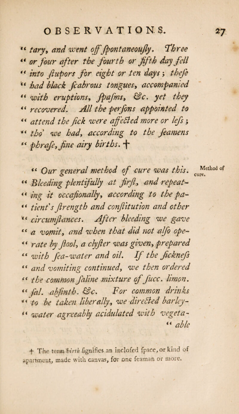 “ tary, and went offfpontaneoufly. Three ** or four after the fourth or fifth day fell “ into fiupors for eight or ten days; thefe “ had black fcabrous tongues, accompanied “ with eruptions, fpafms, &amp;c. yet they “recovered. All the perfons appointed to “ attend the fick were affeBed more or lefs; tho we had, according to the feamens “ p hr ofe, fine airy births. *f- “ Our general method of cure was this. “ Bleeding plentifully at firft, and repeat- “ ing it occafionally, according to the pa- ** tienf s firength and confiitution and other “ circumfiances. After bleeding we gave “ a vomit, and when that did not alfo ope- “ rate by fool, a clyfler was given, prepared “ with fea- water and oil. If the ficknefs “ and vomiting continued, we then ordered “ the common faline mixture of fucc. limon. “ fal. abfinth. &amp;c. For common drinks “ to be taken liberally, we directed barley- “ water agreeably acidulated with vegeta- “ able Method of cure. + The term 'birth fignifies an inclofed {pace, or kind of apartment, made with canvas, for one feaman or more.