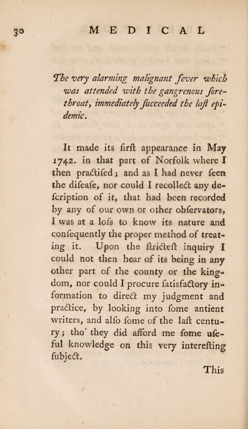 3° \ % The very alarming malignant fever which was attended with the gangrenous fore- throat, immediately fucceeded the loft epi¬ demic, It made its firft appearance in May 1742. in that part of Norfolk where I then pradifed; and as I had never feen the difeafe, nor could I recoiled: any de- fcription of it, that had been recorded by any of our own or other obfervators, 1 was at a lofs to know its nature and confequently the proper method of treat¬ ing it. Upon the ftrideft inquiry I could not then hear of its being in any other part of the county or the king¬ dom, nor could I procure fatisfadory in¬ formation to dired my judgment and pradice, by looking into fome antient writers, and alfo fome of the laft centu¬ ry 3 tho’ they did afford me fome ufe- ful knowledge on this very interefling fubjed. This