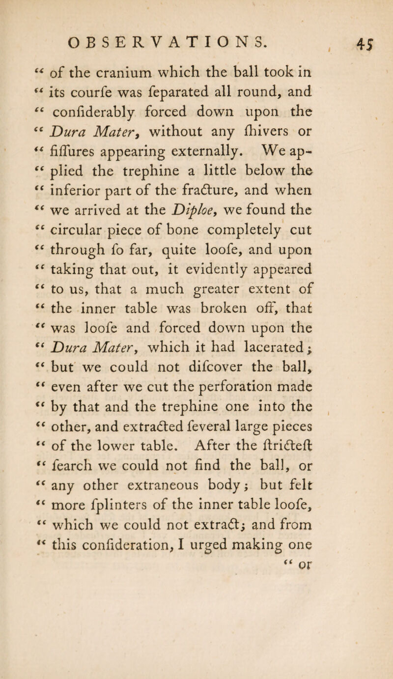 / 44 of the cranium which the ball took in 44 its courfe was feparated all round, and “ confiderably forced down upon the “ Dura Mater, without any fliivers or 44 fiffures appearing externally. Weap- “ plied the trephine a little below the ic inferior part of the fradture, and when li we arrived at the Diploey we found the circular piece of bone completely cut through fo far, quite loofe, and upon 44 taking that out, it evidently appeared “ to us, that a much greater extent of (C the inner table was broken off, that 44 was loofe and forced down upon the €( Dura Mater, which it had lacerated; 4C but we could not difcover the ball, iC even after we cut the perforation made &lt;e by that and the trephine one into the &lt;e other, and extracted feveral large pieces (e of the lower table. After the ftridtefl “ fearch we could not find the ball, or &lt;c any other extraneous body; but felt “ more fplinters of the inner table loofe, “ which we could not extraft; and from 4&lt; this confideration, I urged making one “ or